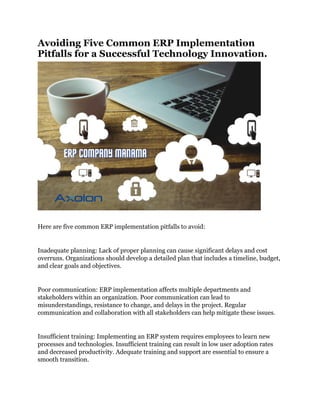Avoiding Five Common ERP Implementation
Pitfalls for a Successful Technology Innovation.
Here are five common ERP implementation pitfalls to avoid:
Inadequate planning: Lack of proper planning can cause significant delays and cost
overruns. Organizations should develop a detailed plan that includes a timeline, budget,
and clear goals and objectives.
Poor communication: ERP implementation affects multiple departments and
stakeholders within an organization. Poor communication can lead to
misunderstandings, resistance to change, and delays in the project. Regular
communication and collaboration with all stakeholders can help mitigate these issues.
Insufficient training: Implementing an ERP system requires employees to learn new
processes and technologies. Insufficient training can result in low user adoption rates
and decreased productivity. Adequate training and support are essential to ensure a
smooth transition.
 