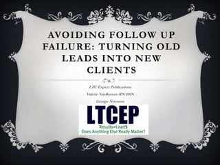 AVOIDING FOLLOW UP
FAILURE: TURNING OLD
   LEADS INTO NEW
       CLIENTS
       LTC Expert Publications
      Valerie VanBooven RN BSN
          George Novoson
 