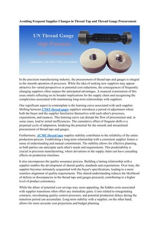 Avoiding Frequent Supplier Changes in Thread Tap and Thread Gauge Procurement
In the precision manufacturing industry, the procurement of thread taps and gauges is integral
to the smooth operation of processes. While the idea of seeking new suppliers may appear
attractive for varied perspectives or potential cost reductions, the consequences of frequently
changing suppliers often surpass the anticipated advantages. A nuanced examination of this
issue entails reflecting on its broader implications for the supply chain and recognizing the
complexities associated with maintaining long-term relationships with suppliers.
One significant aspect to contemplate is the learning curve associated with each supplier.
Shifting between UNEF thread gages suppliers introduces a period of adjustment where
both the buyer and the supplier familiarize themselves with each other's processes,
expectations, and nuances. This learning curve can disrupt the flow of procurement and, in
some cases, lead to initial inefficiencies. The cumulative effect of frequent shifts is a
perpetual cycle of adaptation, hindering the potential for the smooth and streamlined
procurement of thread taps and gauges.
Furthermore, ACME thread taps supplier stability contributes to the reliability of the entire
production process. Establishing a long-term relationship with a consistent supplier fosters a
sense of understanding and mutual commitment. The stability allows for effective planning,
as both parties can anticipate each other's needs and requirements. This predictability is
crucial in precision manufacturing, where deviations in the supply chain can have cascading
effects on production timelines.
It also encompasses the quality assurance process. Building a lasting relationship with a
supplier enables the development of shared quality standards and expectations. Over time, the
supplier becomes intimately acquainted with the buyer's specifications, leading to a more
seamless alignment of quality requirements. This shared understanding reduces the likelihood
of defects or discrepancies in the thread taps and gauges procured, contributing to a higher
level of product consistency.
While the allure of potential cost savings may seem appealing, the hidden costs associated
with supplier transitions often offset any immediate gains. Costs related to renegotiating
contracts, reevaluating quality control processes, and potential production delays during the
transition period can accumulate. Long-term stability with a supplier, on the other hand,
allows for more accurate cost projections and budget planning.
 