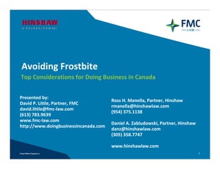 Avoiding Frostbite
Top Considerations for Doing Business in Canada


Presented by: 
                                       Ross H. Manella, Partner, Hinshaw
David P. Little, Partner, FMC
                                       rmanella@hinshawlaw.com
david.little@fmc‐law.com
                                       (954) 375.1138 
(613) 783.9639
www.fmc‐law.com
                                       Daniel A. Zabludowski, Partner, Hinshaw
http://www.doingbusinessincanada.com
                                       danz@hinshawlaw.com
                                       (305) 358.7747 

                                       www.hinshawlaw.com
                                                                                 1
 