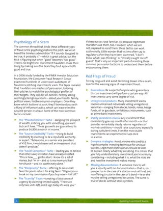 Psychology of a Scam                                                                            If t h e s e tactics look f a m i l i a r , it's because l e g i t i m a t e
                                                                                                m a r k e t e r s use t h e m , t o o . However, w h e n w e are
The c o m m o n thread that binds these d i f f e r e n t types
                                                                                                n o t prepared t o resist t h e m , t h e s e tactics can w o r k
o f f r a u d is t h e psychology behind the p i t c h . W e ' v e all
                                                                                                s u b l i m i n a l l y . Little w o n d e r t h a t v i c t i m s o f t e n say t o
heard t h e t i m e l e s s a d m o n i t i o n "If it sounds t o o good t o
                                                                                                regulators a f t e r t h e y have been s c a m m e d , "I d o n ' t
be t r u e , it probably i s " — w h i c h is great advice, b u t t h e
                                                                                                k n o w w h a t I was t h i n k i n g , " or " i t really c a u g h t me o f f
trick is f i g u r i n g o u t w h e n " g o o d " becomes " t o o g o o d . "
                                                                                                g u a r d . " That's w h y an i m p o r t a n t part o f resisting t h e s e
There's no b r i g h t line. I n v e s t m e n t f r a u d s t e r s make t h e i r
                                                                                                c o m m o n persuasion t a c t i c s is t o u n d e r s t a n d t h e m before
living by m a k i n g sure t h e deals t h e y t o u t appear b o t h
                                                                                                encountering t h e m .
good and t r u e .


In a 2 0 0 6 s t u d y f u n d e d by t h e FINRA Investor Education                            Red Flags of Fraud
F o u n d a t i o n , t h e C o n s u m e r Fraud Research Group
e x a m i n e d h u n d r e d s o f undercover a u d i o t a p e s o f                          To stay on guard and avoid b e c o m i n g d r a w n i n t o a scam,

f r a u d s t e r s p i t c h i n g i n v e s t m e n t s scam. The tapes revealed              look f o r the w a r n i n g signs o f i n v e s t m e n t f r a u d :

t h a t f r a u d s t e r s are masters o f persuasion, t a i l o r i n g
                                                                                                >      G u a r a n t e e s ; Be suspect o f anyone w h o g u a r a n t e e s
t h e i r pitches t o m a t c h t h e psychological profiles o f
                                                                                                      t h a t an i n v e s t m e n t w i l l p e r f o r m a certain way. All
t h e i r t a r g e t s . They look f o r an Achilles' heel by asking
                                                                                                      i n v e s t m e n t s carry s o m e degree o f risk.
seemingly b e n i g n q u e s t i o n s — a b o u t y o u r h e a l t h , f a m i l y ,
political views, hobbies or prior employers. Once t h e y                                       >-     U n r e g i s t e r e d p r o d u a s : Many investment scams
know w h i c h b u t t o n s t o p u s h , t h e y ' l l b o m b a r d y o u w i t h                  involve unlicensed i n d i v i d u a l s selling u n r e g i s t e r e d
a flurry of influence tactics, which can leave even t h e                                             s e c u r i t i e s — r a n g i n g from stocks, bonds, notes, hedge
savviest person in a haze. Some o f t h e m o s t c o m m o n                                         f u n d s , oil or gas deals, or f i c t i t i o u s i n s t r u m e n t s , such
tactics i n c l u d e :                                                                               as p r i m e bank i n v e s t m e n t s .

                                                                                                >•    Overly consistent r e t u r n s : Any i n v e s t m e n t t h a t
>        The " P h a f i t o m Riches" T a c t i c - d a n g l i n g t h e prospect
                                                                                                      c o n s i s t e n t l y goes up m o n t h after m o n t h — o r t h a t
         of wealth, enticingyou w i t h s o m e t h i n g y o u w a n t
                                                                                                       provides r e m a r k a b l y steady r e t u r n s regardless o f
         b u t c a n ' t have. "These gas w e l l s are g u a r a n t e e d t o
                                                                                                       m a r k e t c o n d i t i o n s — s h o u l d raise suspicions, especially
         produce $6,800 a month in i n c o m e . "
                                                                                                      d u r i n g t u r b u l e n t t i m e s . Even t h e m o s t stable
>'       The "Source C r e d i b i l i t y " T a c t i c — t r y i n g t o b u i l d                   i n v e s t m e n t s can experience hiccups once
         c r e d i b i l i t y by c l a i m i n g to be a r e p u t a b l e a u t h o r i t y          in a w h i l e .
         or expert. "Believe me, as a senior vice p r e s i d e n t
                                                                                                >•     Complex strategies-: Avoid anyone w h o credits a
         o f XYZ Firm, I w o u l d never sell an i n v e s t m e n t t h a t
                                                                                                       h i g h l y c o m p l e x i n v e s t i n g t e c h n i q u e for u n u s u a l
         d o e s n ' t produce."
                                                                                                       success. L e g i t i m a t e professionals s h o u l d be able
>        The "Social C o n s e n s u s " T a c t i c — l e a d i n g y o u t o believe                t o e x p l a i n clearly w h a t t h e y are d o i n g . It is critical t h a t
         t h a t o t h e r savvy investors have already invested.                                     y o u f u l l y u n d e r s t a n d any i n v e s t m e n t y o u ' r e seriously
         "This is h o w              g o t his start. I k n o w it's a lot o f                         c o n s i d e r i n g — i n c l u d i n g w h a t it is, w h a t t h e risks are
         money, b u t I'm i n — a n d so is m y m o m and h a l f                                      and how the i n v e s t m e n t makes money.
         her c h u r c h — a n d it's worth every dime."                                        >      Missing documentation: If someone tries t o sell
>        The " R e c i p r o c i t y " T a c t i c - o f f e r i n g t o do a s m a l l               you a security w i t h no d o c u m e n t a t i o n — t h a t is, no
         favor f o r y o u in r e t u r n f o r a big favor. "I'll give y o u a                        prospectus in t h e case o f a stock or m u t u a l f u n d , and
         break on m y c o m m i s s i o n if y o u buy n o w — h a l f off."                           no o f f e r i n g circular in t h e case o f a b o n d — h e or she

>        The " S c a n : - v " l : i : v - > — c r e a t i n g a false sense o f                       m a y be selling unregistered securities. The same is

         urgency by c l a i m i n g l i m i t e d supply. "There are                                   t r u e o f stocks w i t h o u t stock symbols.

         only t w o u n i t s left, so I'd sign t o d a y if I w e r e y o u . "




     3                                                                                                                                          Avoiding Investment Scams
 
