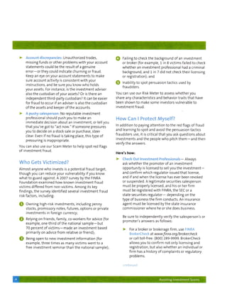 >     A c c o u n t discrepancies: U n a u t h o r i z e d trades,                           ^     Failing t o check t h e background o f an i n v e s t m e n t
          m i s s i n g f u n d s or o t h e r p r o b l e m s w i t h y o u r account                 or broker (for e x a m p l e , 1 in 8 v i c t i m s failed t o check
          s t a t e m e n t s could be t h e result o f a g e n u i n e                                w h e t h e r an i n v e s t m e n t professional had a c r i m i n a l
          e r r o r — o r t h e y could indicate c h u r n i n g or f r a u d .                        b a c k g r o u n d , a n d 1 in 7 d i d n o t check t h e i r licensing
          Keep an eye o n y o u r account s t a t e m e n t s t o make                                 or r e g i s t r a t i o n ) ; and
          sure account activity is consistent w i t h y o u r
                                                                                                 0     Inability t o spot persuasion tactics used by
          i n s t r u c t i o n s , a n d be sure y o u k n o w w h o holds
                                                                                                       fraudsters.
          y o u r assets. For instance, is t h e i n v e s t m e n t adviser
          also t h e c u s t o d i a n o f y o u r assets? Or is t h e r e a n                   You can use o u r Risk M e t e r t o assess w h e t h e r y o u
          i n d e p e n d e n t t h i r d - p a r t y custodian? it can be easier                share any characteristics a n d behavior t r a i t s t h a t have
          f o r f r a u d t o occur if an adviser is also t h e c u s t o d i a n                been s h o w n t o make some investors v u l n e r a b l e t o
          o f t h e assets a n d keeper o f t h e accounts.                                      investment fraud.

    >     A jsifshy salesperson: No r e p u t a b l e i n v e s t m e n t
          professional s h o u l d push y o u t o make an                                        How Can I Protect Myself?
          i m m e d i a t e decision a b o u t an i n v e s t m e n t , or t e l l y o u
                                                                                                 In a d d i t i o n t o paying a t t e n t i o n t o t h e red flags o f f r a u d
          t h a t y o u ' v e g o t t o " a c t n o w . " If s o m e o n e pressures
                                                                                                 and l e a r n i n g t o spot and avoid t h e persuasion tactics
          you t o decide o n a stock sale or purchase, steer
                                                                                                 f r a u d s t e r s use, it is critical t h a t y o u ask q u e s t i o n s a b o u t
          clear. Even if no f r a u d is t a k i n g place, t h i s t y p e o f
                                                                                                 i n v e s t m e n t s a n d t h e people w h o p i t c h t h e m — a n d t h e n
          pressuring is i n a p p r o p r i a t e .
                                                                                                 verify t h e answers.
    You can also use o u r Scam M e t e r t o help spot red flags
    of i n v e s t m e n t f r a u d .
                                                                                                 Here's h o w :

                                                                                                 >•    Check O u t i n v e s t m e n t P r o f e s s i o n a l s - Always
    Who Gets Victimized?                                                                               ask w h e t h e r t h e p r o m o t e r o f an i n v e s t m e n t
    A l m o s t anyone w h o invests is a p o t e n t i a l f r a u d t a r g e t ,                    o p p o r t u n i t y is licensed t o sell y o u t h e i n v e s t m e n t —
    t h o u g h y o u can reduce y o u r v u l n e r a b i l i t y if you k n o w                      and c o n f i r m w h i c h regulator issued t h a t license,
    w h a t t o guard against. A 2007 survey by t h e FINRA                                            and if and w h e n t h e license has ever been revoked
    Foundation examined h o w known investment fraud                                                   or suspended. A l e g i t i m a t e securities salesperson
    v i c t i m s d i f f e r e d f r o m n o n - v i c t i m s . A m o n g its key                    m u s t be properly licensed, and his or her f i r m
    f i n d i n g s , t h e survey i d e n t i f i e d several i n v e s t m e n t f r a u d           m u s t be registered w i t h FINRA, t h e SEC or a
    risk factors, i n c l u d i n g :                                                                  state securities r e g u l a t o r — d e p e n d i n g o n t h e
                                                                                                       t y p e o f business t h e f i r m conducts. An insurance
    @     O w n i n g high-risk i n v e s t m e n t s , i n c l u d i n g penny                        agent m u s t be licensed by t h e state insurance
          stocks, promissory notes, f u t u r e s , o p t i o n s or private                           c o m m i s s i o n e r w h e r e h e o r s h e does business.
          i n v e s t m e n t s in f o r e i g n currency;
                                                                                                       Be sure t o i n d e p e n d e n t l y verify t h e salesperson's or
    @     Relying o n friends, f a m i l y , co-workers f o r advice (for
                                                                                                       p r o m o t e r ' s answers as f o l l o w s :
          e x a m p l e , o n e - t h i r d o f t h e n a t i o n a l sample — b u t
          70 percent o f v i c t i m s — m a d e an i n v e s t m e n t based                          >      For a broker or brokerage f i r m , use FINRA
          p r i m a r i l y o n advice f r o m relative or f r i e n d ) ;                                   BrokerCheck at                      www.finra.org/brokercheck
    ^     Being o p e n t o n e w i n v e s t m e n t i n f o r m a t i o n (for                             or call t o l l - f r e e : (800) 2 8 9 - 9 9 9 9 . BrokerCheck
          e x a m p l e , t h r e e t i m e s as m a n y v i c t i m s w e n t t o a                         allows y o u t o c o n f i r m n o t only licensing a n d
          free i n v e s t m e n t s e m i n a r t h a n t h e n a t i o n a l s a m p l e ) ;               r e g i s t r a t i o n , b u t also w h e t h e r an i n d i v i d u a l or
                                                                                                             f i r m has a history o f c o m p l a i n t s or regulatory
                                                                                                             problems.


                                                                                                       continued



4                                                                                                                                           Avoiding investment Scams
 