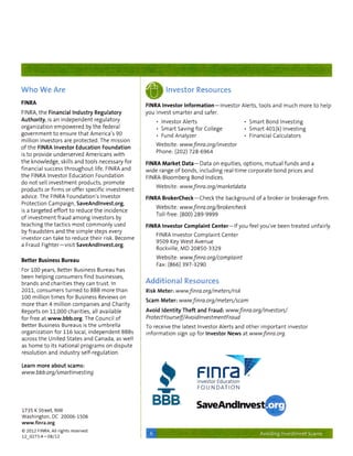 Who We Are                                                                      Investor Resources
FINRA
                                                                      FINRA Investor Information — i n v e s t o r Alerts, t o o l s and m u c h m o r e t o help
FINRA, t h e Financial Industry Regulatory                            y o u invest s m a r t e r and safer.
Authority, is an i n d e p e n d e n t regulatory                          • Investor Alerts                                 Smart Bond Investing
o r g a n i z a t i o n en-ipowered by t h e federal                                                                         S m a r t 401(k) Investing
                                                                           • Smart Saving f o r College
g o v e r n m e n t t o ensure t h a t America's 9 0                       • Fund Analyzer                                   Financial Calculators
m i l l i o n investors are p r o t e c t e d . The mission
                                                                           Website:            www.finra.org/investor
o f t h e FINRA Investor Education Foundation
                                                                           Phone:(202) 728-6964
is t o provide underserved Americans w i t h
t h e k n o w l e d g e , skills and t o o l s necessary f o r
                                                                      FINRA Market Data Data on equities, o p t i o n s , m u t u a l f u n d s and a
f i n a n c i a l success t h r o u g h o u t life. FINRA and
                                                                      w i d e range o f bonds, i n c l u d i n g r e a l - t i m e corporate bond prices and
t h e FINRA Investor Education F o u n d a t i o n
                                                                      FINRA-Bloomberg Bond Indices.
do n o t sell i n v e s t m e n t products, p r o m o t e
products or f i r m s or offer specific i n v e s t m e n t                Website:             www.finra.org/marketdata
advice. The FINRA Foundation's Investor
                                                                      FINRA BrokerCheck — C h e c k t h e background o f a broker or brokerage f i r m .
Protection C a m p a i g n , SaveAndlnvest.org,
is a t a r g e t e d e f f o r t t o reduce t h e incidence                Website:             www.fnra.org/brokerclieck
o f i n v e s t m e n t f r a u d a m o n g investors by                   Toll-free: (800) 2 8 9 - 9 9 9 9
t e a c h i n g t h e tactics m o s t c o m m o n l y used
                                                                      FINRA Investor Complaint C e n t e r — i f you feel you've been t r e a t e d unfairly.
by f r a u d s t e r s and t h e s i m p l e steps every
investor can t a k e t o reduce t h e i r risk. Become                     FINRA Investor C o m p l a i n t Center
                                                                           9509 Key W e s t Avenue
a Fraud F i g h t e r — v i s i t SaveAndlnvest.org.
                                                                           Rockville, M D 2 0 8 5 0 - 3 3 2 9

                                                                           Website:             www.finra.org/complaint
Better Business Bureau
                                                                           Fax: ( 8 6 6 ) 3 9 7 - 3 2 9 0
For 100 years. Better Business Bureau has
been h e l p i n g c o n s u m e r s f i n d businesses,
brands and charities t h e y can t r u s t . In                       Additional Resources
2 0 1 1 , consumers t u r n e d t o BBB m o r e t h a n               Risk Meter:            www.finra.org/meters/risk
100 m i l l i o n t i m e s f o r Business Reviews on
                                                                      Scam Meter:              www.finra.org/meters/scam
m o r e t h a n 4 m i l l i o n c o m p a n i e s and Charity
Reports on 11,000 charities, all available                            Avoid Identity Theft and Fraud:                   www.fnra.org/lnvestors/
f o r free at www.bbb.org The Council o f                             ProtectYourself/AvoidlnvestmentFraud
Better Business Bureaus is t h e u m b r e l l a
                                                                      To receive t h e latest Investor Alerts and o t h e r i m p o r t a n t investor
o r g a n i z a t i o n f o r 116 local, i n d e p e n d e n t BBBs
                                                                      i n f o r m a t i o n sign up f o r Investor News at www.finra.org.
across t h e U n i t e d States and Canada, as w e l l
as h o m e t o its n a t i o n a l p r o g r a m s on d i s p u t e
resolution and i n d u s t r y s e l f - r e g u l a t i o n .


Learn more about scams:
www.bbb.org/smartinvesting
                                                                                                   Finra
                                                                                                   investor Education
                                                                                                   FOUNDATION



1735 K street, NW
                                                                                                   SaveAndlnvesti
V/ashington, DC 20006-1506
www.finra.org
© 2012 FINRA. All rights reserved.
                                                                                                                                  Avoiding Investment Scams
12_0273.4-08/12
 