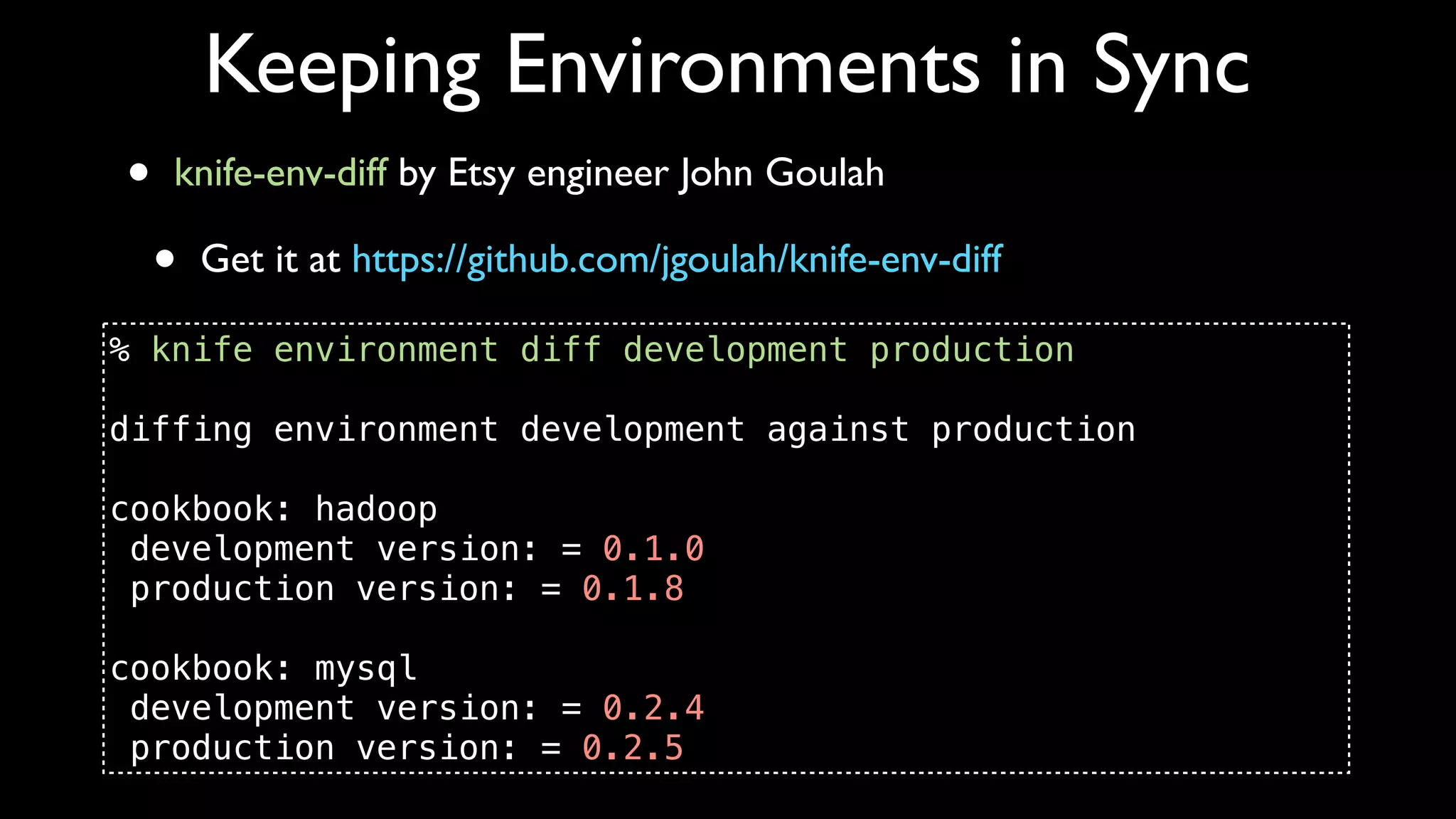 Keeping Environments in Sync
•   knife-env-diff by Etsy engineer John Goulah

    •   Get it at https://github.com/jgoulah/knife-env-diff

% knife environment diff development production

diffing environment development against production

cookbook: hadoop
 development version: = 0.1.0
 production version: = 0.1.8

cookbook: mysql
 development version: = 0.2.4
 production version: = 0.2.5
 