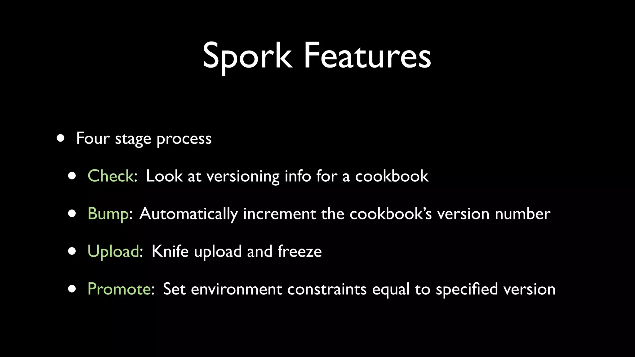 Spork Features

•   Four stage process

    •   Check: Look at versioning info for a cookbook

    •   Bump: Automatically increment the cookbook’s version number

    •   Upload: Knife upload and freeze

    •   Promote: Set environment constraints equal to speciﬁed version
 