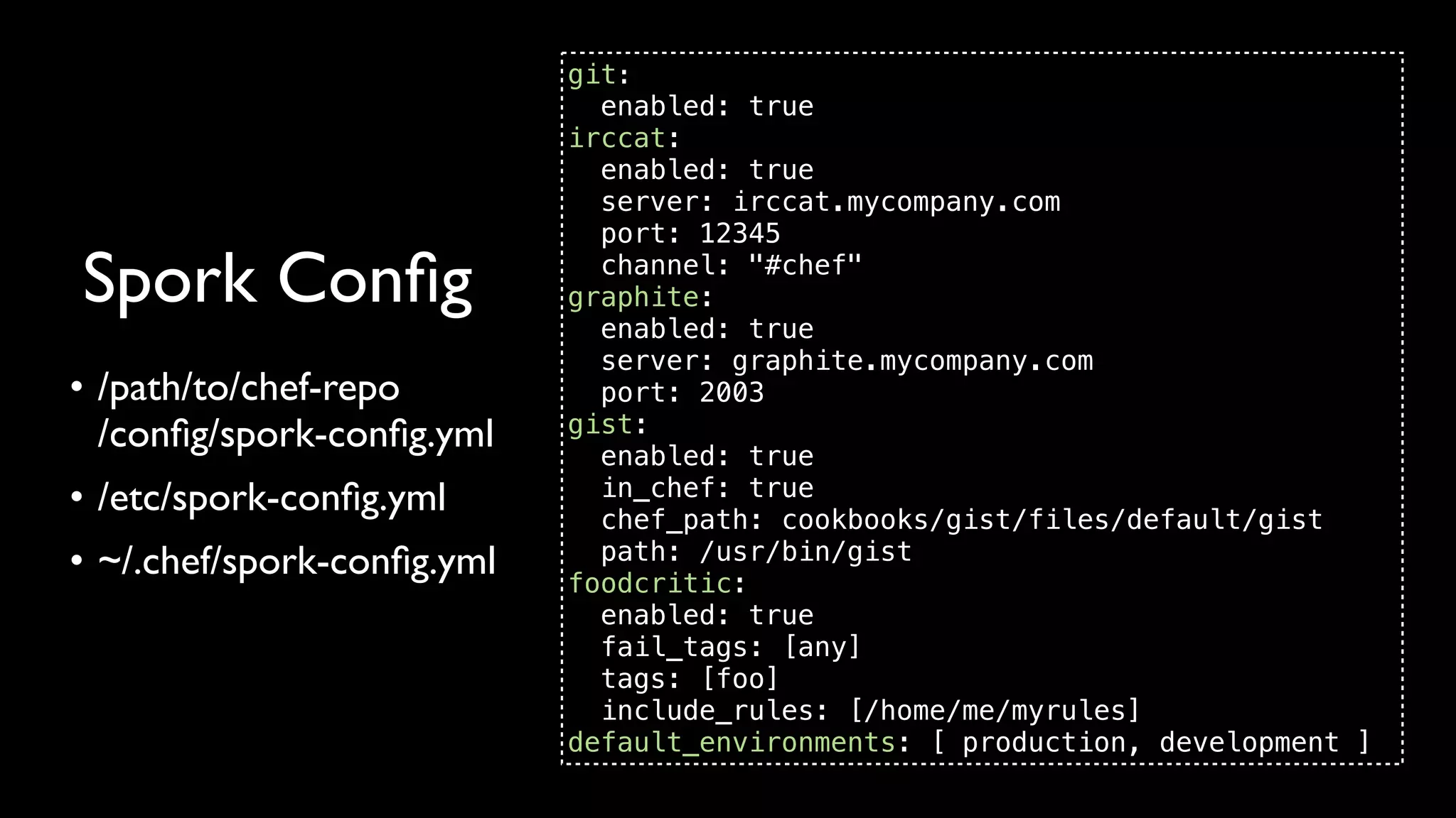 git:
                              enabled: true
                            irccat:
                              enabled: true
                              server: irccat.mycompany.com
                              port: 12345

Spork Conﬁg                   channel: "#chef"
                            graphite:
                              enabled: true
                              server: graphite.mycompany.com
• /path/to/chef-repo          port: 2003
  /conﬁg/spork-conﬁg.yml    gist:
                              enabled: true
• /etc/spork-conﬁg.yml        in_chef: true
                              chef_path: cookbooks/gist/files/default/gist
• ~/.chef/spork-conﬁg.yml     path: /usr/bin/gist
                            foodcritic:
                              enabled: true
                              fail_tags: [any]
                              tags: [foo]
                              include_rules: [/home/me/myrules]
                            default_environments: [ production, development ]
 