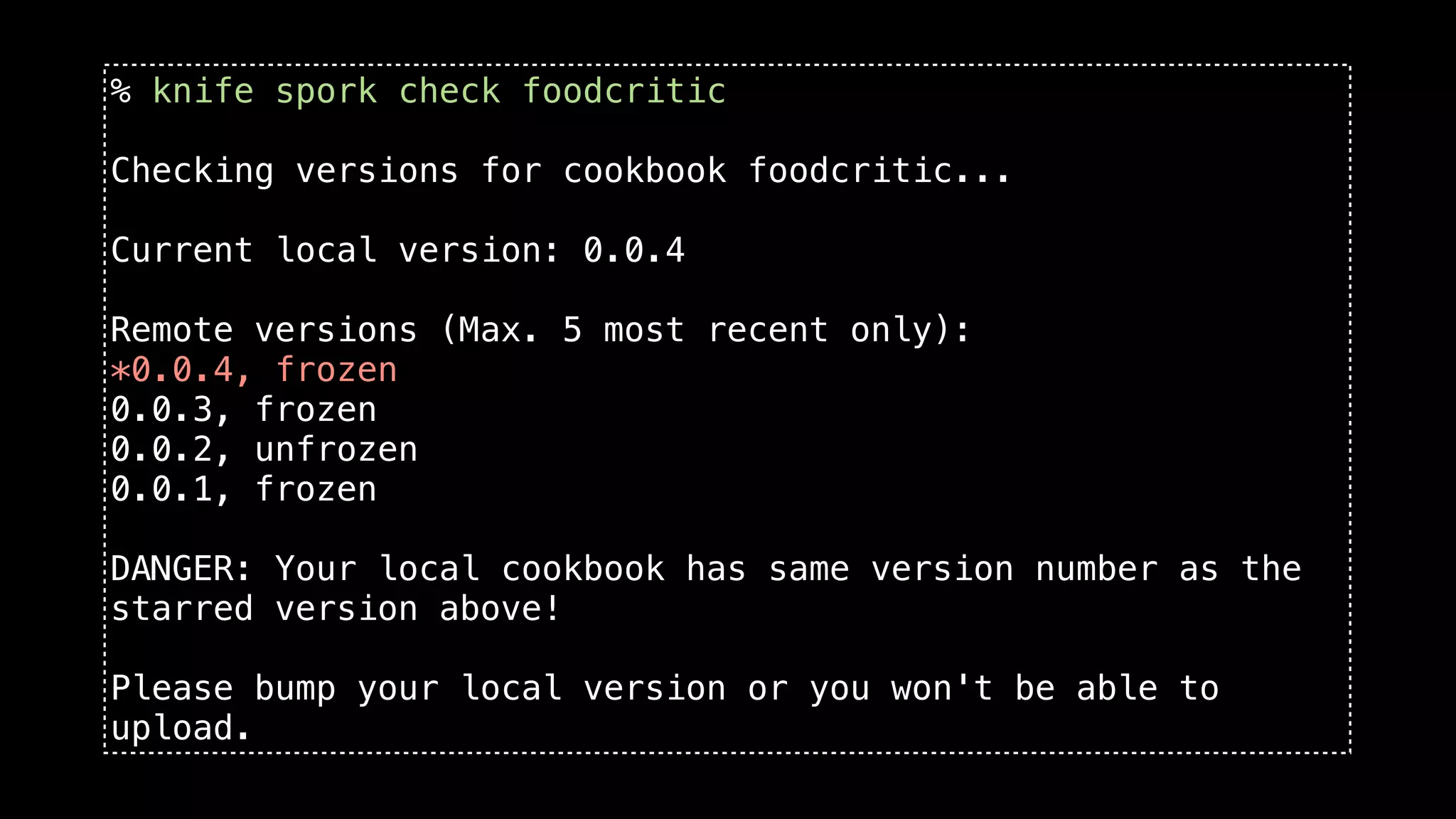 % knife spork check foodcritic

Checking versions for cookbook foodcritic...

Current local version: 0.0.4

Remote versions (Max. 5 most recent only):
*0.0.4, frozen
0.0.3, frozen
0.0.2, unfrozen
0.0.1, frozen

DANGER: Your local cookbook has same version number as the
starred version above!

Please bump your local version or you won't be able to
upload.
 