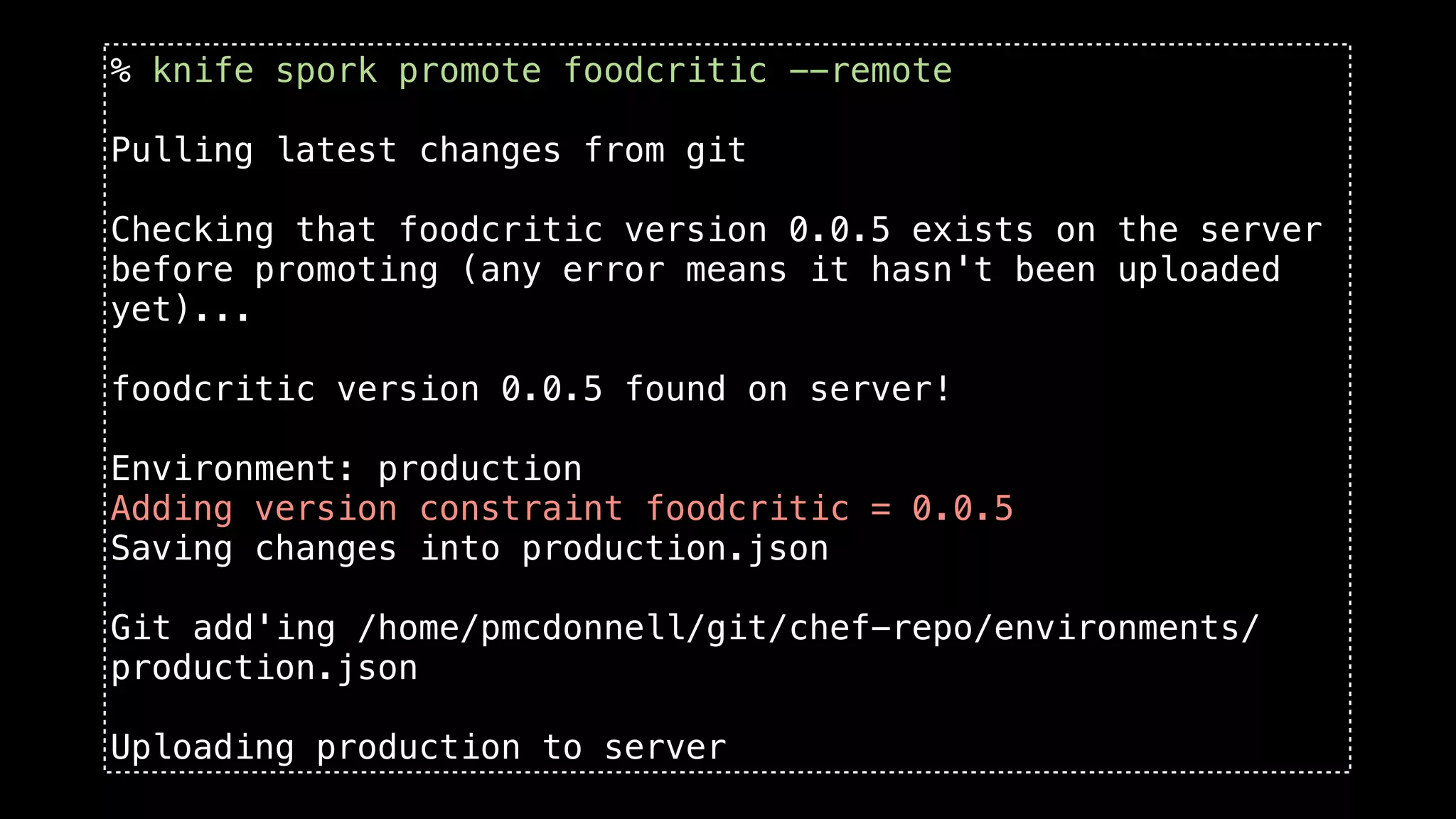 % knife spork promote foodcritic --remote

Pulling latest changes from git

Checking that foodcritic version 0.0.5 exists on the server
before promoting (any error means it hasn't been uploaded
yet)...

foodcritic version 0.0.5 found on server!

Environment: production
Adding version constraint foodcritic = 0.0.5
Saving changes into production.json

Git add'ing /home/pmcdonnell/git/chef-repo/environments/
production.json

Uploading production to server
 