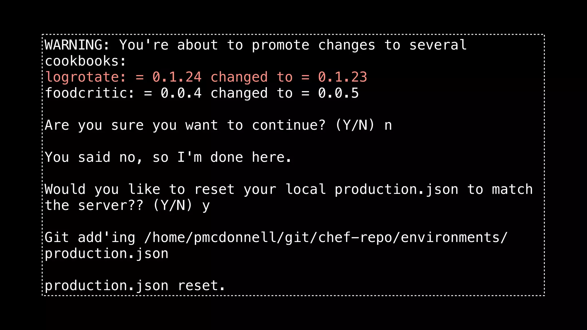 WARNING: You're about to promote changes to several
cookbooks:
logrotate: = 0.1.24 changed to = 0.1.23
foodcritic: = 0.0.4 changed to = 0.0.5

Are you sure you want to continue? (Y/N) n

You said no, so I'm done here.

Would you like to reset your local production.json to match
the server?? (Y/N) y

Git add'ing /home/pmcdonnell/git/chef-repo/environments/
production.json

production.json reset.
 