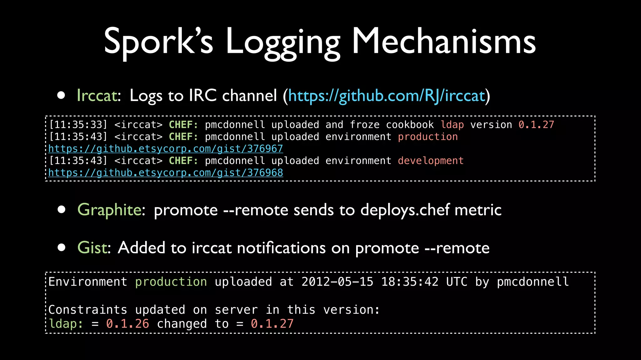 Spork’s Logging Mechanisms
 •   Irccat: Logs to IRC channel (https://github.com/RJ/irccat)
[11:35:33] <irccat> CHEF: pmcdonnell uploaded and froze cookbook ldap version 0.1.27
[11:35:43] <irccat> CHEF: pmcdonnell uploaded environment production
https://github.etsycorp.com/gist/376967
[11:35:43] <irccat> CHEF: pmcdonnell uploaded environment development
https://github.etsycorp.com/gist/376968



 •   Graphite: promote --remote sends to deploys.chef metric

 •   Gist: Added to irccat notiﬁcations on promote --remote
Environment production uploaded at 2012-05-15 18:35:42 UTC by pmcdonnell

Constraints updated on server in this version:
ldap: = 0.1.26 changed to = 0.1.27
 
