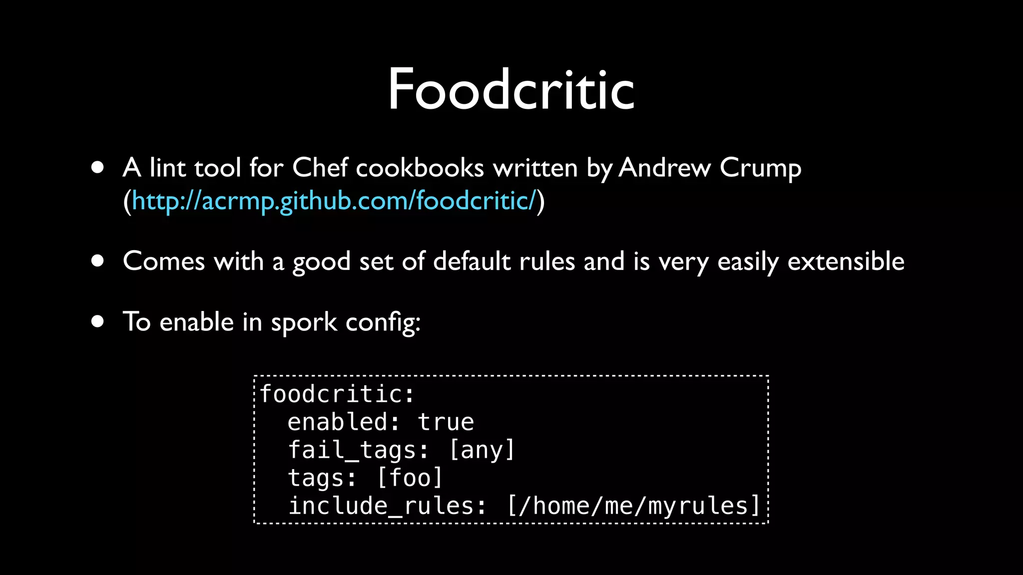 Foodcritic
•   A lint tool for Chef cookbooks written by Andrew Crump
    (http://acrmp.github.com/foodcritic/)

•   Comes with a good set of default rules and is very easily extensible

•   To enable in spork conﬁg:

               foodcritic:
                 enabled: true
                 fail_tags: [any]
                 tags: [foo]
                 include_rules: [/home/me/myrules]
 