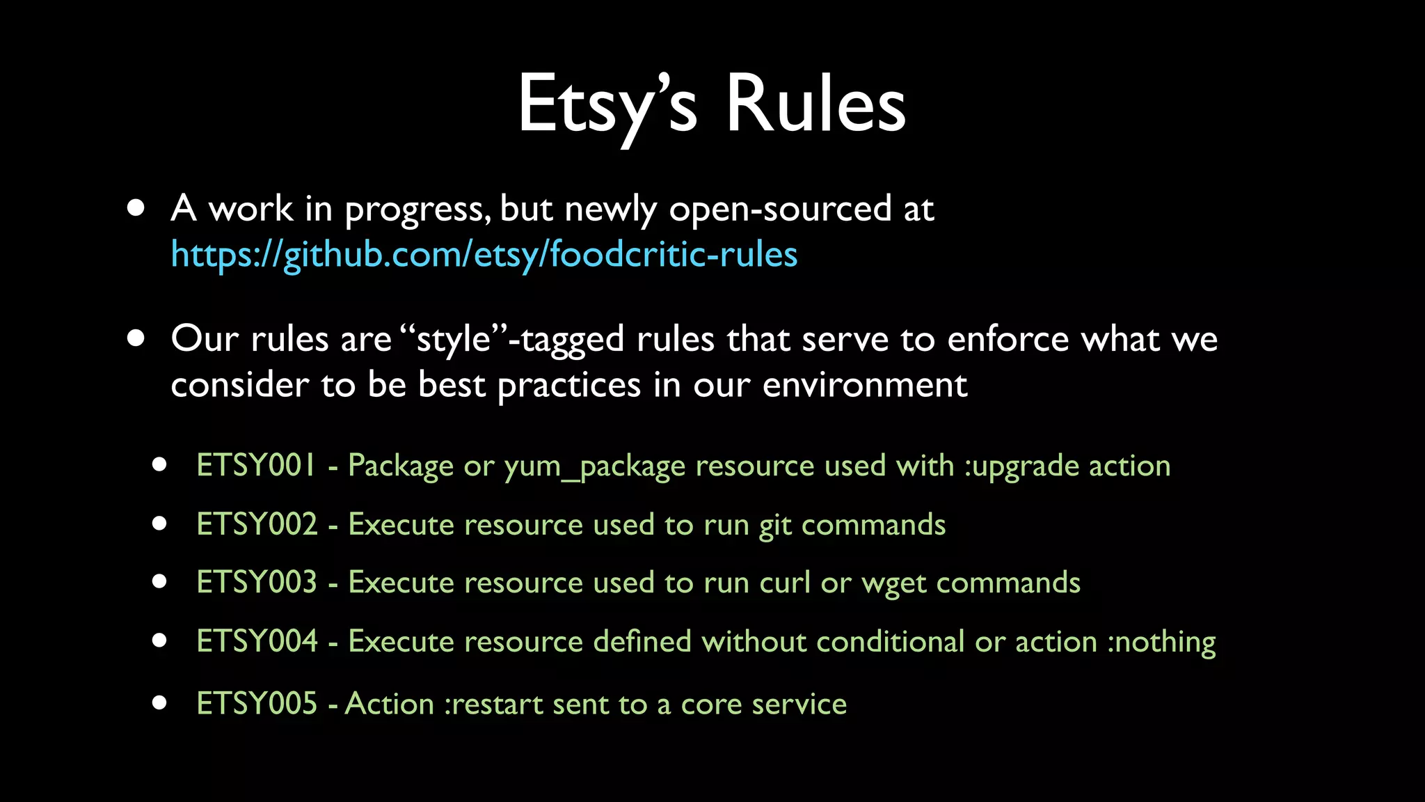 Etsy’s Rules
•       A work in progress, but newly open-sourced at
        https://github.com/etsy/foodcritic-rules

•       Our rules are “style”-tagged rules that serve to enforce what we
        consider to be best practices in our environment

    •    ETSY001 - Package or yum_package resource used with :upgrade action

    •    ETSY002 - Execute resource used to run git commands
    •    ETSY003 - Execute resource used to run curl or wget commands

    •    ETSY004 - Execute resource deﬁned without conditional or action :nothing

    •    ETSY005 - Action :restart sent to a core service
 