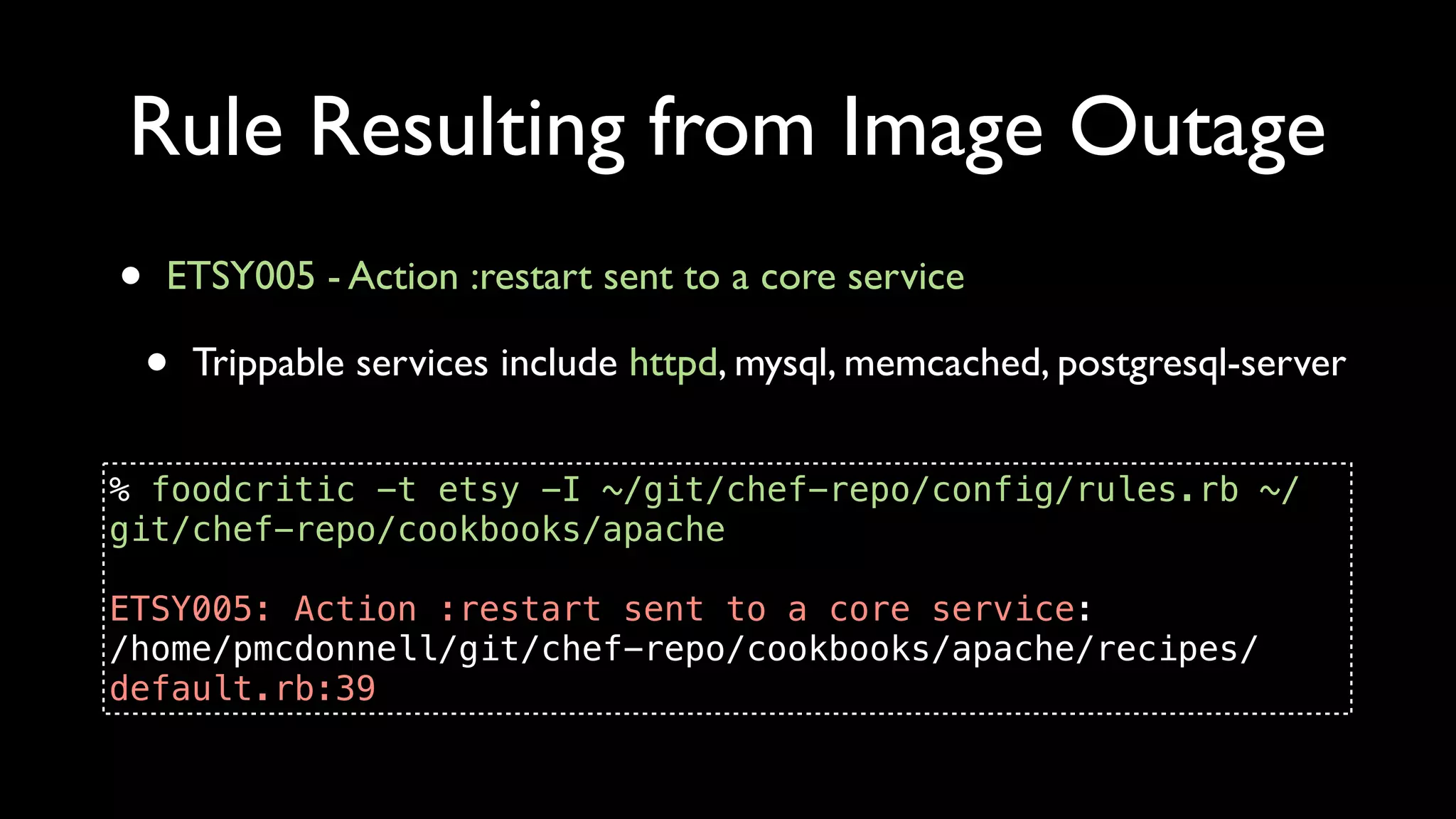 Rule Resulting from Image Outage
•   ETSY005 - Action :restart sent to a core service

    •   Trippable services include httpd, mysql, memcached, postgresql-server


% foodcritic -t etsy -I ~/git/chef-repo/config/rules.rb ~/
git/chef-repo/cookbooks/apache

ETSY005: Action :restart sent to a core service:
/home/pmcdonnell/git/chef-repo/cookbooks/apache/recipes/
default.rb:39
 