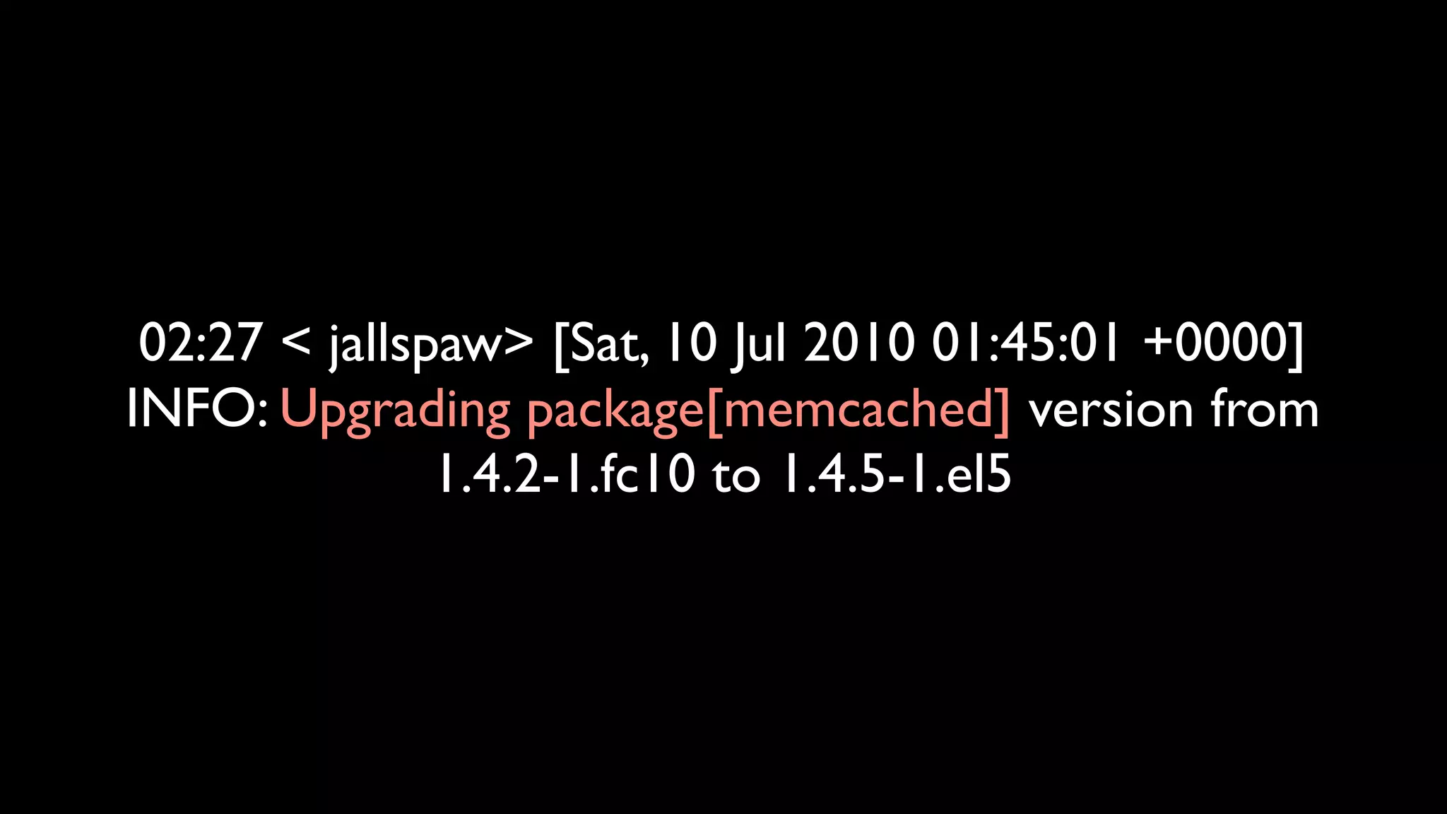 02:27 < jallspaw> [Sat, 10 Jul 2010 01:45:01 +0000]
INFO: Upgrading package[memcached] version from
               1.4.2-1.fc10 to 1.4.5-1.el5
 