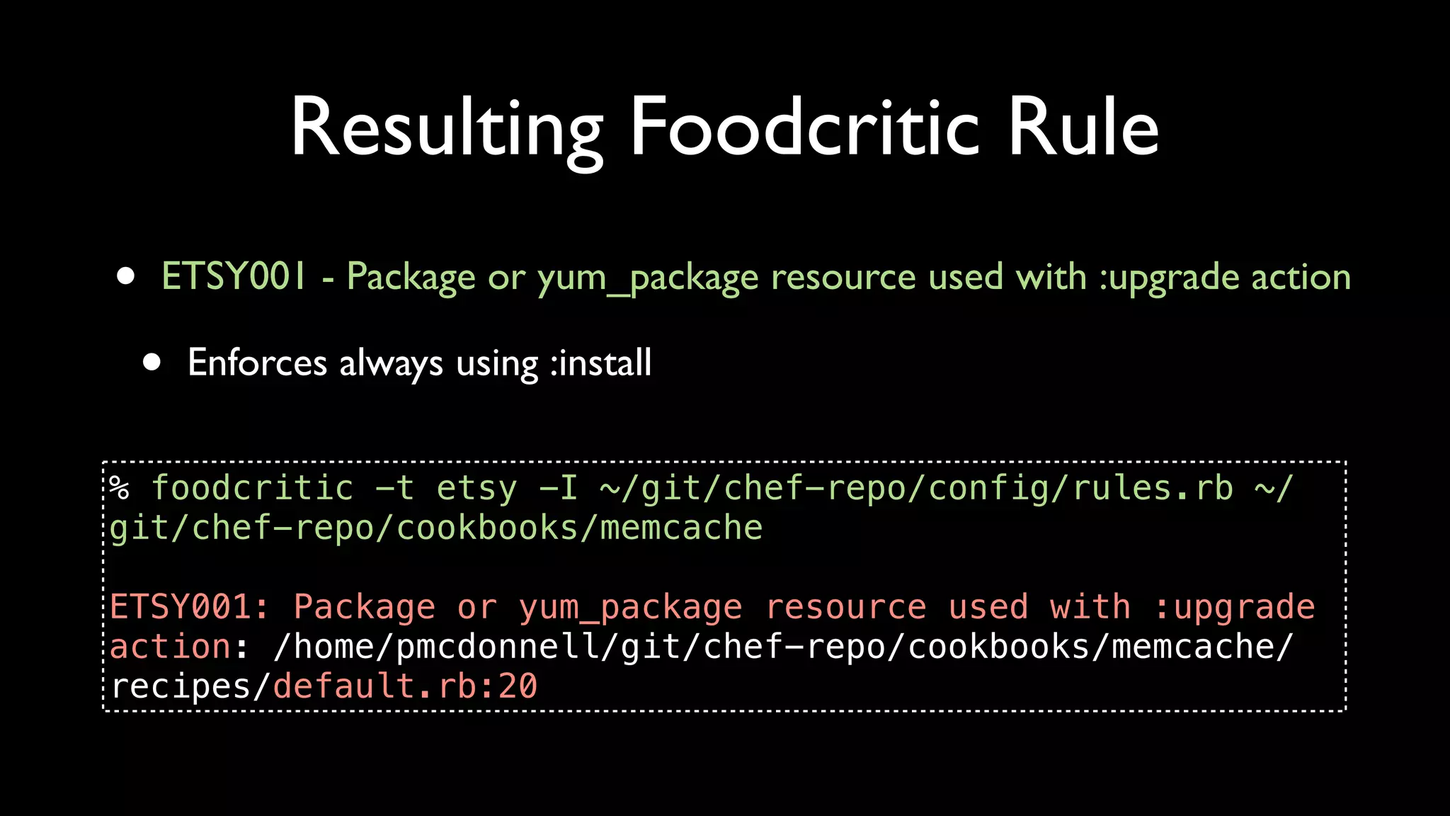 Resulting Foodcritic Rule
•   ETSY001 - Package or yum_package resource used with :upgrade action

    •   Enforces always using :install


% foodcritic -t etsy -I ~/git/chef-repo/config/rules.rb ~/
git/chef-repo/cookbooks/memcache

ETSY001: Package or yum_package resource used with :upgrade
action: /home/pmcdonnell/git/chef-repo/cookbooks/memcache/
recipes/default.rb:20
 