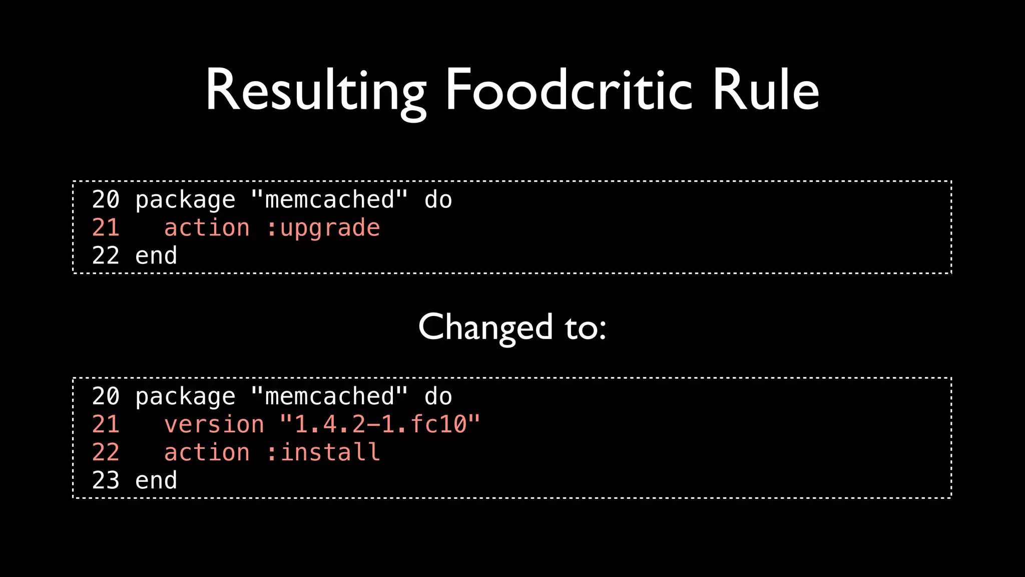 Resulting Foodcritic Rule
20 package "memcached" do
21   action :upgrade
22 end


                      Changed to:
20 package "memcached" do
21   version "1.4.2-1.fc10"
22   action :install
23 end
 