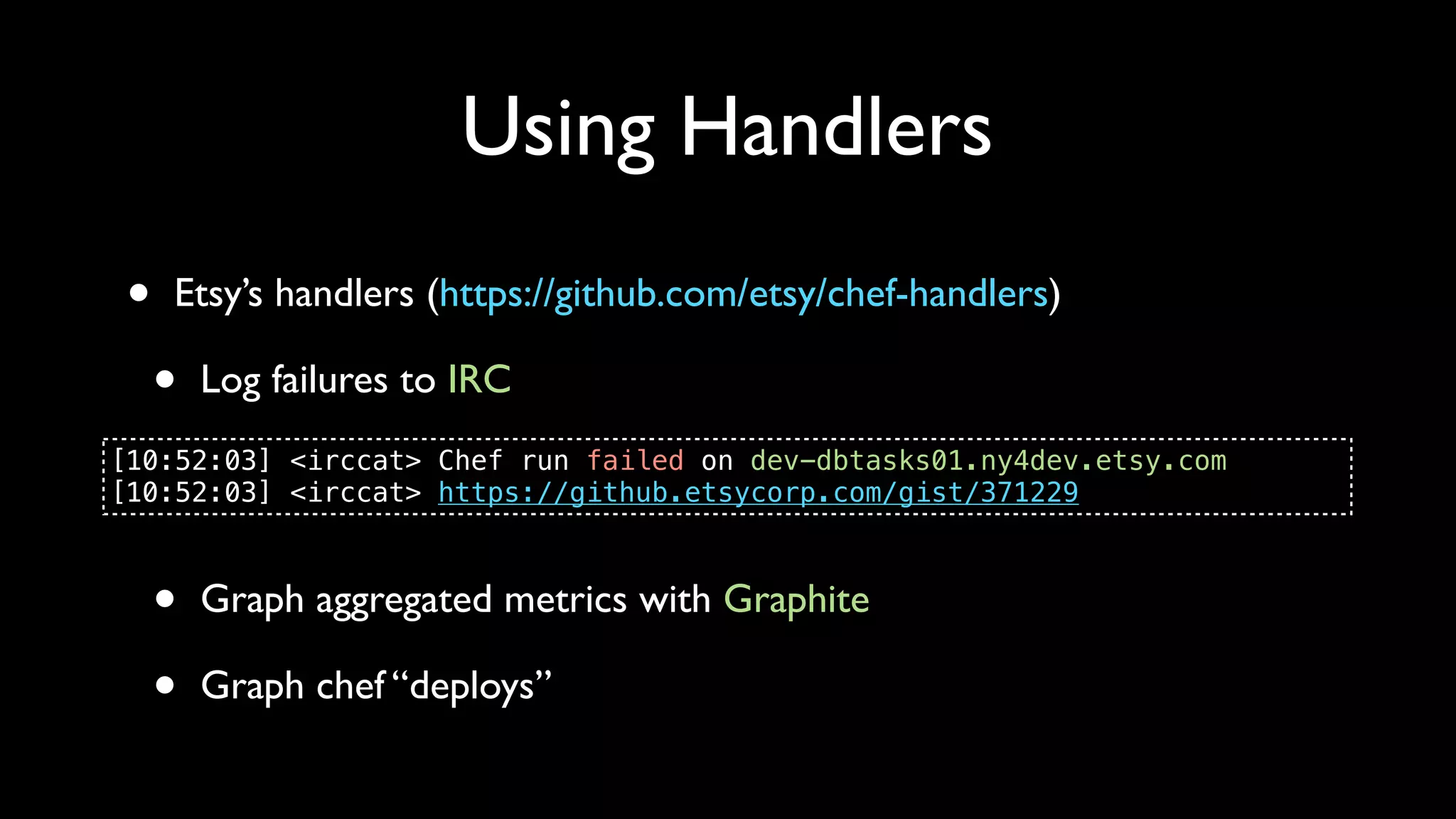 Using Handlers
 •   Etsy’s handlers (https://github.com/etsy/chef-handlers)

     •   Log failures to IRC
[10:52:03] <irccat> Chef run failed on dev-dbtasks01.ny4dev.etsy.com
[10:52:03] <irccat> https://github.etsycorp.com/gist/371229



     •   Graph aggregated metrics with Graphite

     •   Graph chef “deploys”
 