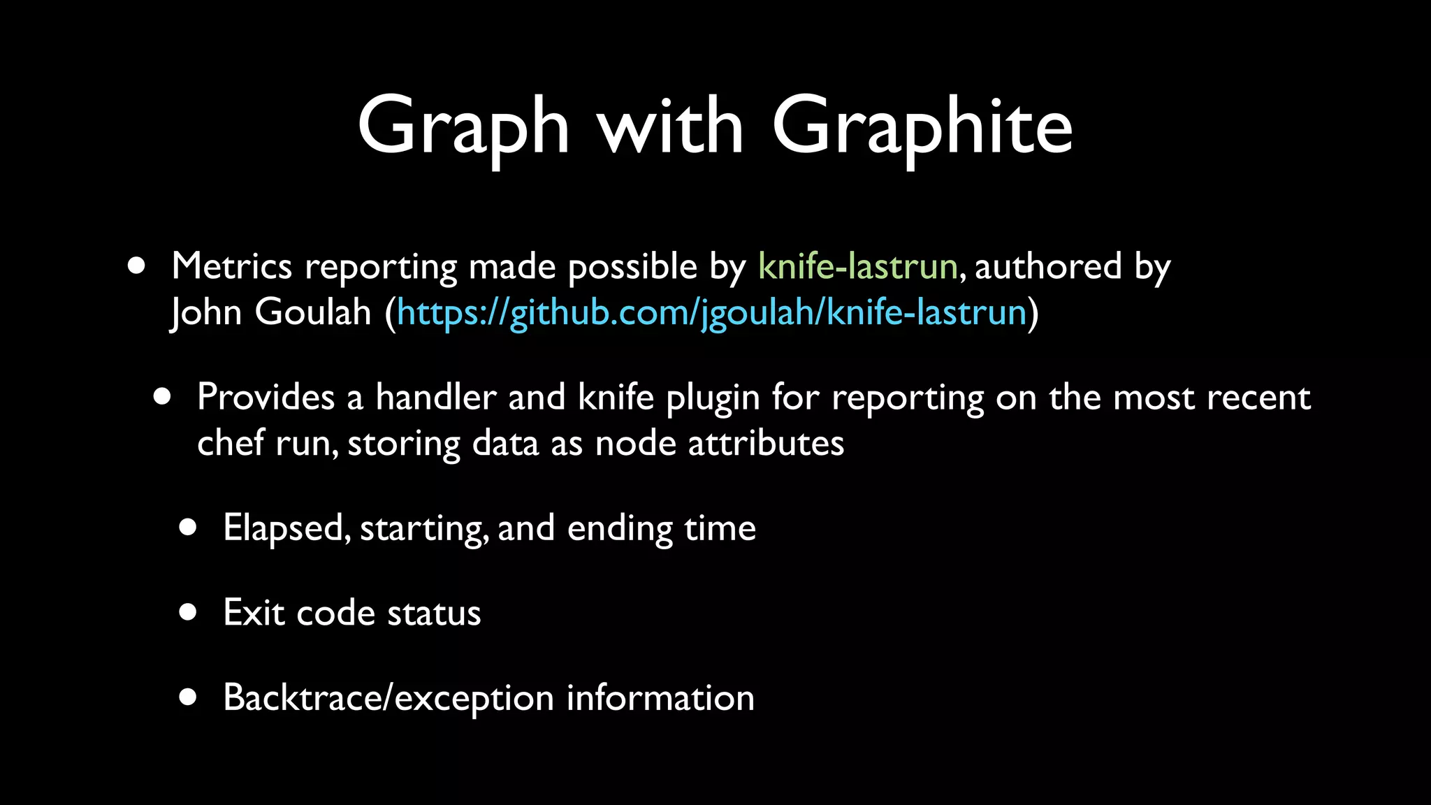 Graph with Graphite
•   Metrics reporting made possible by knife-lastrun, authored by
    John Goulah (https://github.com/jgoulah/knife-lastrun)

    •   Provides a handler and knife plugin for reporting on the most recent
        chef run, storing data as node attributes

        •   Elapsed, starting, and ending time

        •   Exit code status

        •   Backtrace/exception information
 