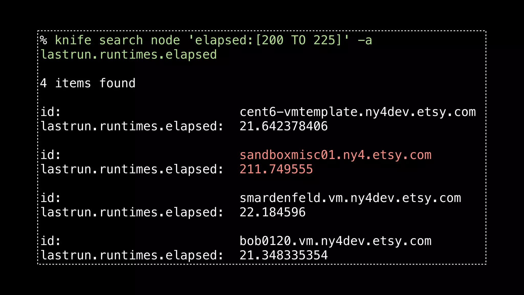 % knife search node 'elapsed:[200 TO 225]' -a
lastrun.runtimes.elapsed

4 items found

id:                         cent6-vmtemplate.ny4dev.etsy.com
lastrun.runtimes.elapsed:   21.642378406

id:                         sandboxmisc01.ny4.etsy.com
lastrun.runtimes.elapsed:   211.749555

id:                         smardenfeld.vm.ny4dev.etsy.com
lastrun.runtimes.elapsed:   22.184596

id:                         bob0120.vm.ny4dev.etsy.com
lastrun.runtimes.elapsed:   21.348335354
 