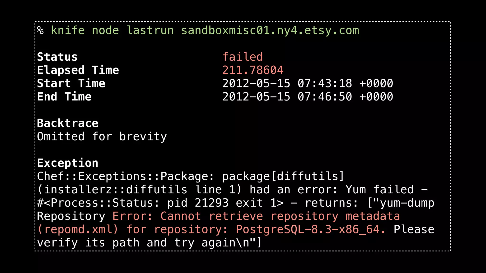 % knife node lastrun sandboxmisc01.ny4.etsy.com

Status                    failed
Elapsed Time              211.78604
Start Time                2012-05-15 07:43:18 +0000
End Time                  2012-05-15 07:46:50 +0000

Backtrace
Omitted for brevity

Exception
Chef::Exceptions::Package: package[diffutils]
(installerz::diffutils line 1) had an error: Yum failed -
#<Process::Status: pid 21293 exit 1> - returns: ["yum-dump
Repository Error: Cannot retrieve repository metadata
(repomd.xml) for repository: PostgreSQL-8.3-x86_64. Please
verify its path and try againn"]
 