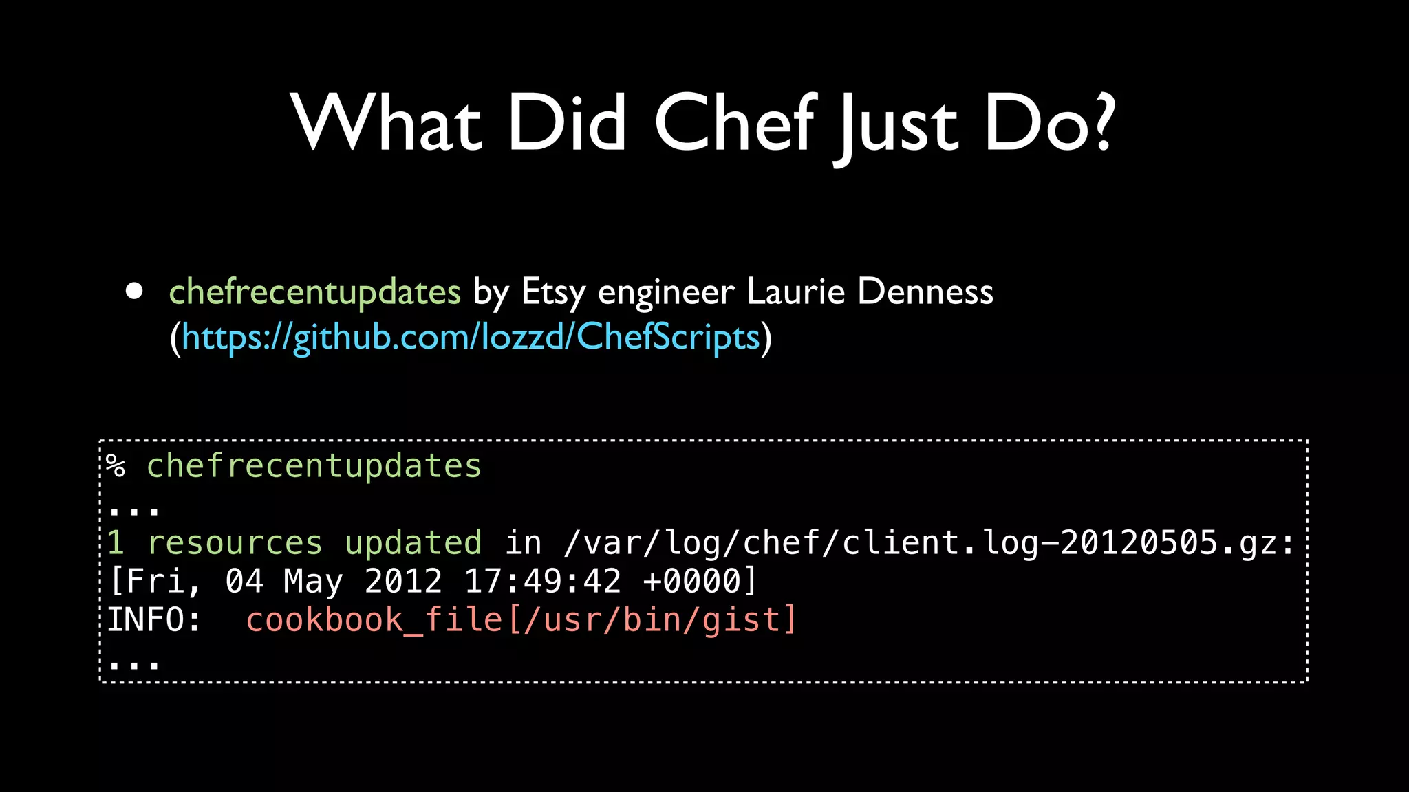 What Did Chef Just Do?
•   chefrecentupdates by Etsy engineer Laurie Denness
    (https://github.com/lozzd/ChefScripts)


% chefrecentupdates
...
1 resources updated in /var/log/chef/client.log-20120505.gz:
[Fri, 04 May 2012 17:49:42 +0000]
INFO: cookbook_file[/usr/bin/gist]
...
 
