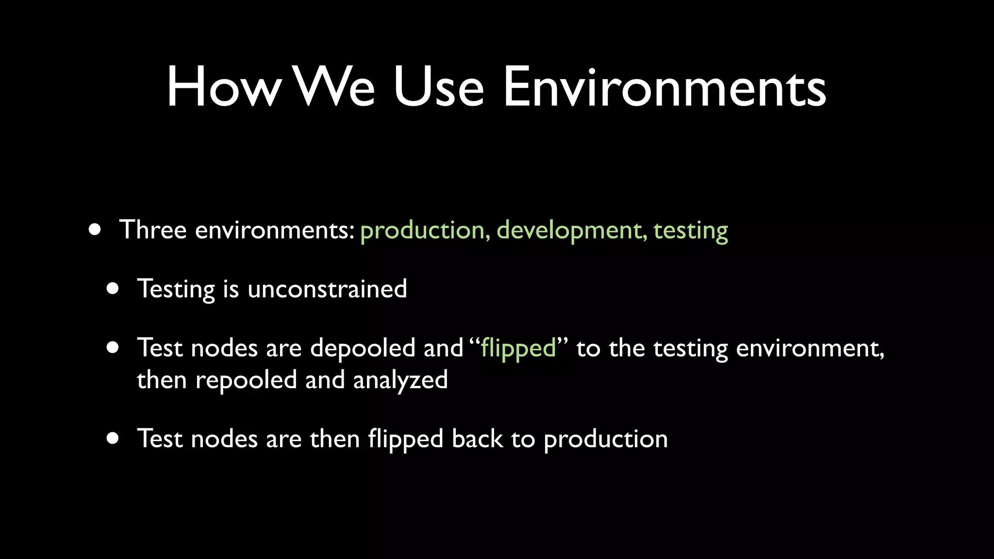 How We Use Environments

•   Three environments: production, development, testing

    •   Testing is unconstrained

    •   Test nodes are depooled and “ﬂipped” to the testing environment,
        then repooled and analyzed

    •   Test nodes are then ﬂipped back to production
 