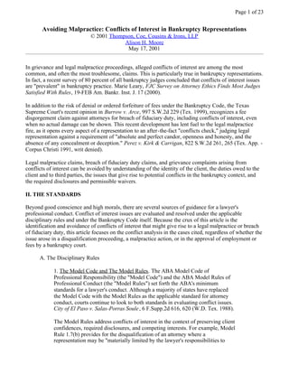 Page 1 of 23


       Avoiding Malpractice: Conflicts of Interest in Bankruptcy Representations
                              © 2001 Thompson, Coe, Cousins & Irons, LLP
                                          Alison H. Moore
                                           May 17, 2001


In grievance and legal malpractice proceedings, alleged conflicts of interest are among the most
common, and often the most troublesome, claims. This is particularly true in bankruptcy representations.
In fact, a recent survey of 80 percent of all bankruptcy judges concluded that conflicts of interest issues
are quot;prevalentquot; in bankruptcy practice. Marie Leary, FJC Survey on Attorney Ethics Finds Most Judges
Satisfied With Rules, 19-FEB Am. Bankr. Inst. J. 17 (2000).

In addition to the risk of denial or ordered forfeiture of fees under the Bankruptcy Code, the Texas
Supreme Court's recent opinion in Burrow v. Arce, 997 S.W.2d 229 (Tex. 1999), recognizes a fee
disgorgement claim against attorneys for breach of fiduciary duty, including conflicts of interest, even
when no actual damage can be shown. This recent development has lent fuel to the legal malpractice
fire, as it opens every aspect of a representation to an after-the-fact quot;conflicts check,quot; judging legal
representation against a requirement of quot;absolute and perfect candor, openness and honesty, and the
absence of any concealment or deception.quot; Perez v. Kirk & Carrigan, 822 S.W.2d 261, 265 (Tex. App. -
Corpus Christi 1991, writ denied).

Legal malpractice claims, breach of fiduciary duty claims, and grievance complaints arising from
conflicts of interest can be avoided by understanding of the identity of the client, the duties owed to the
client and to third parties, the issues that give rise to potential conflicts in the bankruptcy context, and
the required disclosures and permissible waivers.

II. THE STANDARDS

Beyond good conscience and high morals, there are several sources of guidance for a lawyer's
professional conduct. Conflict of interest issues are evaluated and resolved under the applicable
disciplinary rules and under the Bankruptcy Code itself. Because the crux of this article is the
identification and avoidance of conflicts of interest that might give rise to a legal malpractice or breach
of fiduciary duty, this article focuses on the conflict analysis in the cases cited, regardless of whether the
issue arose in a disqualification proceeding, a malpractice action, or in the approval of employment or
fees by a bankruptcy court.

      A. The Disciplinary Rules

             1. The Model Code and The Model Rules. The ABA Model Code of
             Professional Responsibility (the quot;Model Codequot;) and the ABA Model Rules of
             Professional Conduct (the quot;Model Rulesquot;) set forth the ABA's minimum
             standards for a lawyer's conduct. Although a majority of states have replaced
             the Model Code with the Model Rules as the applicable standard for attorney
             conduct, courts continue to look to both standards in evaluating conflict issues.
             City of El Paso v. Salas-Porras Soule , 6 F.Supp.2d 616, 620 (W.D. Tex. 1988).

             The Model Rules address conflicts of interest in the context of preserving client
             confidences, required disclosures, and competing interests. For example, Model
             Rule 1.7(b) provides for the disqualification of an attorney where a
             representation may be quot;materially limited by the lawyer's responsibilities to
 
