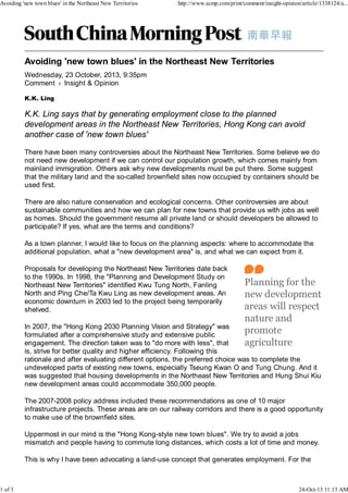 Avoiding 'new town blues' in the Northeast New Territories

1 of 3

http://www.scmp.com/print/comment/insight-opinion/article/1338124/a...

Wednesday, 23 October, 2013, 9:35pm
Comment › Insight & Opinion
K.K. Ling

K.K. Ling says that by generating employment close to the planned
development areas in the Northeast New Territories, Hong Kong can avoid
another case of 'new town blues'
There have been many controversies about the Northeast New Territories. Some believe we do
not need new development if we can control our population growth, which comes mainly from
mainland immigration. Others ask why new developments must be put there. Some suggest
that the military land and the so-called brownfield sites now occupied by containers should be
used first.
There are also nature conservation and ecological concerns. Other controversies are about
sustainable communities and how we can plan for new towns that provide us with jobs as well
as homes. Should the government resume all private land or should developers be allowed to
participate? If yes, what are the terms and conditions?
As a town planner, I would like to focus on the planning aspects: where to accommodate the
additional population, what a "new development area" is, and what we can expect from it.
Proposals for developing the Northeast New Territories date back
to the 1990s. In 1998, the "Planning and Development Study on
Northeast New Territories" identified Kwu Tung North, Fanling
North and Ping Che/Ta Kwu Ling as new development areas. An
economic downturn in 2003 led to the project being temporarily
shelved.
In 2007, the "Hong Kong 2030 Planning Vision and Strategy" was
formulated after a comprehensive study and extensive public
engagement. The direction taken was to "do more with less", that
is, strive for better quality and higher efficiency. Following this
rationale and after evaluating different options, the preferred choice was to complete the
undeveloped parts of existing new towns, especially Tseung Kwan O and Tung Chung. And it
was suggested that housing developments in the Northeast New Territories and Hung Shui Kiu
new development areas could accommodate 350,000 people.
The 2007-2008 policy address included these recommendations as one of 10 major
infrastructure projects. These areas are on our railway corridors and there is a good opportunity
to make use of the brownfield sites.
Uppermost in our mind is the "Hong Kong-style new town blues". We try to avoid a jobs
mismatch and people having to commute long distances, which costs a lot of time and money.
This is why I have been advocating a land-use concept that generates employment. For the

24-Oct-13 11:13 AM

 