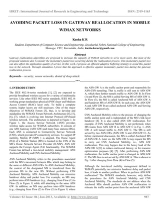 IJRET: International Journal of Research in Engineering and Technology ISSN: 2319-1163
__________________________________________________________________________________________
Volume: 02 Issue: 06 | Jun-2013, Available @ http://www.ijret.org 987
AVOIDING PACKET LOSS IN GATEWAY REALLOCATION IN MOBILE
WIMAX NETWORKS
Kusha K R
Student, Department of Computer Science and Engineering, Jawaharlal Nehru National College of Engineering,
Shimoga, VTU, Karnataka, India, kusha.karur@gmail.com
Abstract
Gateway reallocation algorithms are proposed to increase the capacity of WiMAX networks to serve more users. But most of the
proposed solutions don’t consider the momentary packet loss occurring during the reallocation process. This momentary packet loss
can also affect the application quality of service. In this work, I propose an efficient adaptive buffering strategy to avoid this packet
loss in the network. Through simulation I prove that the approach is effective against momentary packet loss during the gateway
reallocation process.
Keywords— security; sensor networks, denial of sleep attack
---------------------------------------------------------------------***-------------------------------------------------------------------------
1. INTRODUCTION
The IEEE 802.16-series standards [1], [2] are expected to
provide broadband wireless access for a variety of multimedia
services. Like other IEEE 802-series standards, IEEE 802.16
working group standardizes physical (PHY) layer and Medium
Access Control (MAC) layer only. To build a complete
system, higher layers are still necessary. One of the major
objectives of WiMAX Forum [3], thus, is to develop and
standardize the WiMAX Forum Network Architecture [4], [5],
[6], [7], which is evolving into Internet Protocol (IP)-based
wireless network. The architecture is depicted in Figure 1. In
Figure 1, the Access Service Network (ASN) provides
wireless radio access for WiMAX subscribers. It consists of
one ASN Gateway (ASN GW) and many base stations (BSs).
Each ASN is connected to Connectivity Service Network
(CSN), which provides IP connectivity services. To support IP
mobility, Mobile IP (MIP) 1 is adopted. The Home Agent
(HA) of a Mobile Station (MS) is located in the CSN of the
MS’s Home Network Service Provider (H-NSP). ASN GW
supports the Foreign Agent (FA) functionality. The WiMAX
Forum has defined a two-tiered mobility management: ASN
Anchored Mobility and CSN Anchored Mobility.
ASN Anchored Mobility refers to the procedures associated
with the MS’s movement between BSs, which may belong to
the same or different ASN GWs. In ASN Anchored Mobility,
the context of the designated MS is transferred from the
previous BS to the new BS. Without performing CSN
Anchored Mobility, ASN Anchored Mobility can minimize
handover delay and packet loss. For example, an MS may
perform intra-ASN handover (e.g., changing from Flow (1) to
Flow (2) in Figure 1) while still attaching to the same ASN
GW. In addition, an MS may perform inter-ASN handover
(e.g., changing from Flow (2) to Flow (3) in Figure 1) where
the ASN GW A is the traffic anchor point and responsible for
ASN-CSN tunneling. That is, traffic is still sent to ASN GW
A, which then further tunnels traffic to ASN GW B. In Flow
(1) and Flow (2), the MS is called Serving MS of ASN GW A.
In Flow (3), the MS is called Anchored MS of ASN GW A
and handover MS of ASN GW B. In such case, the ASN GW
A and ASN GW B are called anchored ASN GW and Serving
ASN GW, respectively.
CSN Anchored Mobility refers to the process of changing the
traffic anchor point and is independent of the MS’s link layer
handover [4]. It is also called ASN GW reallocation. For
example, if CSN Anchored Mobility is not performed, when
MS roams from ASN GW B to ASN GW C in Fig. 1, ASN
GW A will tunnel traffic to ASN GW C. The MS is still
served by two ASN GWs (ASN GW A and ASN GW C). As
before mentioned discussion, the MS is called Anchored MS
of ASN GW A. Later on, the ASN GW A may request the MS
to carry out CSN Anchored Mobility, i.e., ASN GW
reallocation. This may happen due to the heavy load of the
ASN GW A [8], to reduce end-to-end latency, or for resource
optimization purposes [4], [5]. After performing ASN GW
reallocation, the traffic anchor point is changed to ASN GW
C. The MS then is not served by ASN GW A. This is shown in
Fig. 1 after changing from Flow (4) to Flow (5).
Although the two-tiered mobility management defined in
WiMAX potentially can minimize handover delay and packet
loss, it leads to another problem: When to perform ASN GW
reallocation? The WiMAX standards, however, only define
the procedures for ASN Anchored Mobility and CSN
Anchored Mobility. The standards do not address when the
Anchored MSs should perform ASN GW reallocation to
relocate the traffic anchor point from the anchored ASN GW
 