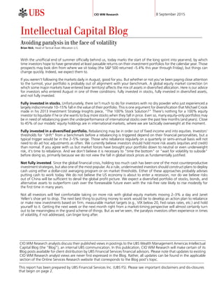 CIO WM Research 8 September 2015
CIO WM Research analysts discuss their published views in postings to the UBS Wealth Management Americas Intellectual
Capital Blog (the “Blog”), an internal UBS communication. In this publication, CIO WM Research will make certain of its
Blog posts available for client distribution by UBS Financial Services financial advisors. Please note that updates to existing
CIO WM Research analyst views are never first expressed in the Blog. Rather, all updates can be found in the applicable
section of the Online Services Research website that corresponds to the Blog post's topic.
Intellectual Capital Blog
Avoiding paralysis in the face of volatility
Brian Nick, Head of Tactical Asset Allocation U.S.
With the unofficial end of summer officially behind us, today marks the start of the long sprint into year-end, by which
time investors hope to have generated at least passable returns on their investment portfolios for the calendar year. Those
prospects may look dim from where we sit today (the S&P 500 returned –5.4% this year through Friday), but things can
change quickly. Indeed, we expect them to.
If you weren't following the markets daily in August, good for you. But whether or not you've been paying close attention
to the turmoil, your portfolio is probably out of alignment with your benchmark. A global equity market correction (in
which some major markets have entered bear territory) affects the mix of assets in diversified allocation. Here is our advice
for investors who entered August in one of three conditions: fully invested in stocks, fully invested in diversified assets,
and not fully invested.
Fully invested in stocks. Unfortunately, there isn't much to do for investors with no dry powder who just experienced a
largely indiscriminate 10–15% fall in the value of their portfolio. This is one argument for diversification that Michael Crook
made in his 2013 Investment Strategy Insights piece, "The 100% Stock Solution?" There's nothing for a 100% equity
investor to liquidate if he or she wants to buy more stocks when they fall in price. Even so, many equity-only portfolios may
be in need of rebalancing given the underperformance of international stocks over the past few months (and years). Close
to 45% of our models' equity holdings are in international markets, where we are tactically overweight at the moment.
Fully invested in a diversified portfolio. Rebalancing may be in order out of fixed income and into equities. Investors'
thresholds for "drift" from a benchmark before a rebalancing is triggered depend on their financial personalities, but a
typical trigger would be in the 2–5% range. Those who rebalance regularly on a quarterly or semi-annual basis will not
need to do ad hoc adjustments as often. We currently believe investors should hold more risk assets (equities and credit)
than normal. If you agree with us but market forces have brought your portfolio down to neutral or even underweight
risk, it's time to rebalance. And we don't believe it is necessary to "time the bottom" or "wait for volatility to subside"
before doing so, primarily because we do not view the fall in global stock prices as fundamentally justified.
Not fully invested. Since the global financial crisis, holding too much cash has been one of the most counterproductive
investment strategies, but also one of the most popular. As a rule, underinvested investors should construct plans to deploy
cash using either a dollar-cost averaging program or on market thresholds. Either of these approaches probably advises
putting cash to work today. We do not believe the US economy is about to enter a recession, nor do we believe risks
out of China will be sufficient to derail the global profit picture. We expect a diversified portfolio of stocks, bonds, and
alternative assets to outperform cash over the foreseeable future even with the risk-free rate likely to rise modestly for
the first time in many years.
Not all investors will feel comfortable taking on more risk with global equity markets moving 2–3% a day and Janet
Yellen's shoe yet to drop. The next best thing to putting money to work would be to develop an action plan to rebalance
or make new investments based on firm, measurable market targets (e.g., VIX below 20, Fed raises rates, etc.) and hold
yourself to it. Getting the next week or the next month right from a market-timing perspective will almost certainly turn
out to be meaningless in the grand scheme of things. But as we've seen, the paralysis investors often experience in times
of volatility, if not addressed, can linger long after.
This report has been prepared by UBS Financial Services Inc. (UBS FS). Please see important disclaimers and dis-closures
that begin on page 2.
 