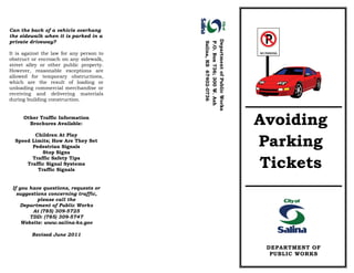DEPARTMENT OF
PUBLIC WORKS
Can the back of a vehicle overhang
the sidewalk when it is parked in a
private driveway?
It is against the law for any person to
obstruct or encroach on any sidewalk,
street alley or other public property.
However, reasonable exceptions are
allowed for temporary obstructions,
which are the result of loading or
unloading commercial merchandise or
receiving and delivering materials
during building construction.
Other Traffic Information
Brochures Available:
Children At Play
Speed Limits; How Are They Set
Pedestrian Signals
Stop Signs
Traffic Safety Tips
Traffic Signal Systems
Traffic Signals
If you have questions, requests or
suggestions concerning traffic,
please call the
Department of Public Works
At (785) 309-5725
TDD: (785) 309-5747
Website: www.salina-ks.gov
Revised June 2011
DepartmentofPublicWorks
P.O.Box736;300W.Ash
Salina,KS67402-0736
NO PARKING
Avoiding
Parking
Tickets
 