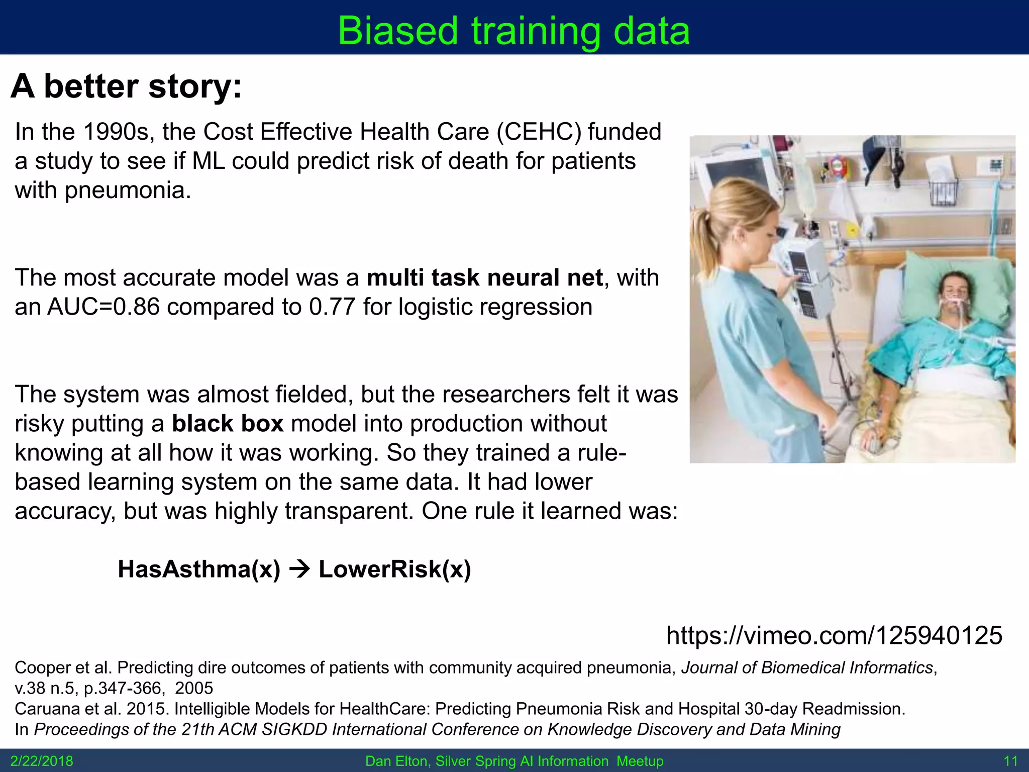 Dan Elton, Silver Spring AI Information Meetup2/22/2018 11
Biased training data
In the 1990s, the Cost Effective Health Care (CEHC) funded
a study to see if ML could predict risk of death for patients
with pneumonia.
The most accurate model was a multi task neural net, with
an AUC=0.86 compared to 0.77 for logistic regression
The system was almost fielded, but the researchers felt it was
risky putting a black box model into production without
knowing at all how it was working. So they trained a rule-
based learning system on the same data. It had lower
accuracy, but was highly transparent. One rule it learned was:
HasAsthma(x)  LowerRisk(x)
A better story:
Cooper et al. Predicting dire outcomes of patients with community acquired pneumonia, Journal of Biomedical Informatics,
v.38 n.5, p.347-366, 2005
Caruana et al. 2015. Intelligible Models for HealthCare: Predicting Pneumonia Risk and Hospital 30-day Readmission.
In Proceedings of the 21th ACM SIGKDD International Conference on Knowledge Discovery and Data Mining
https://vimeo.com/125940125
 