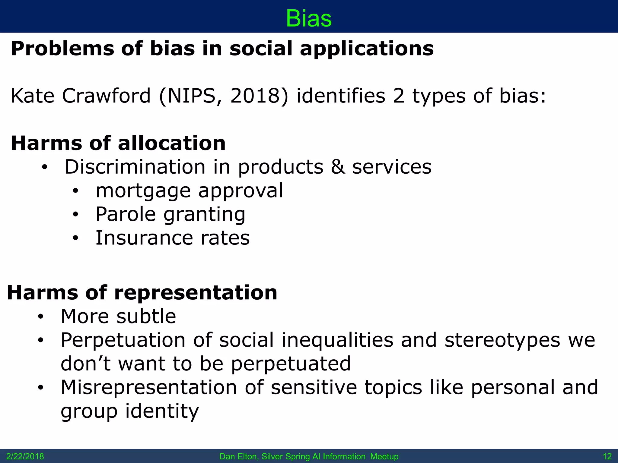 Dan Elton, Silver Spring AI Information Meetup2/22/2018 12
Bias
Problems of bias in social applications
Kate Crawford (NIPS, 2018) identifies 2 types of bias:
Harms of allocation
• Discrimination in products & services
• mortgage approval
• Parole granting
• Insurance rates
Harms of representation
• More subtle
• Perpetuation of social inequalities and stereotypes we
don’t want to be perpetuated
• Misrepresentation of sensitive topics like personal and
group identity
 