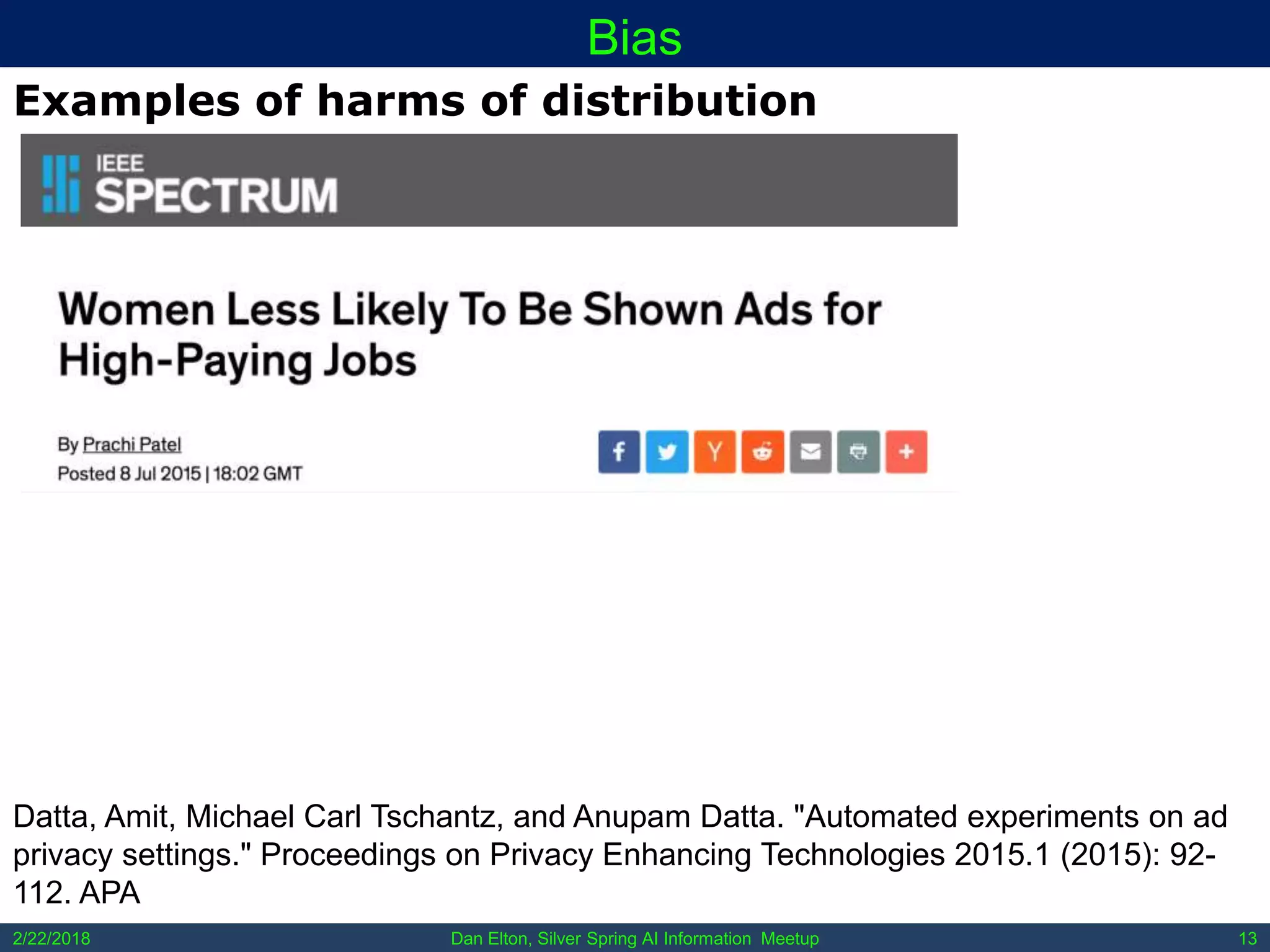Dan Elton, Silver Spring AI Information Meetup2/22/2018 13
Bias
Examples of harms of distribution
Datta, Amit, Michael Carl Tschantz, and Anupam Datta. "Automated experiments on ad
privacy settings." Proceedings on Privacy Enhancing Technologies 2015.1 (2015): 92-
112. APA
 