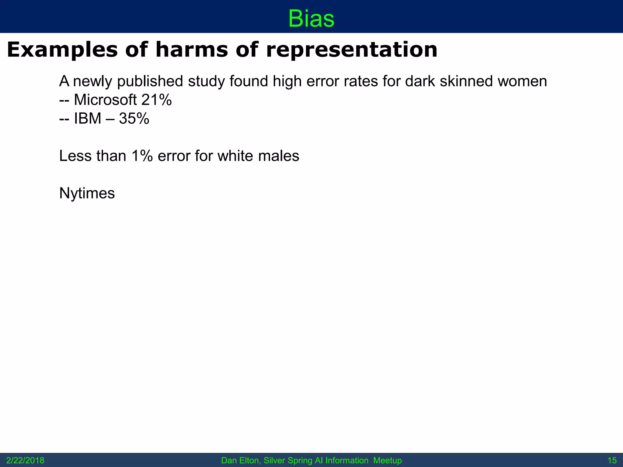 Dan Elton, Silver Spring AI Information Meetup2/22/2018 15
Bias
Examples of harms of representation
A newly published study found high error rates for dark skinned women
-- Microsoft 21%
-- IBM – 35%
Less than 1% error for white males
Nytimes
 