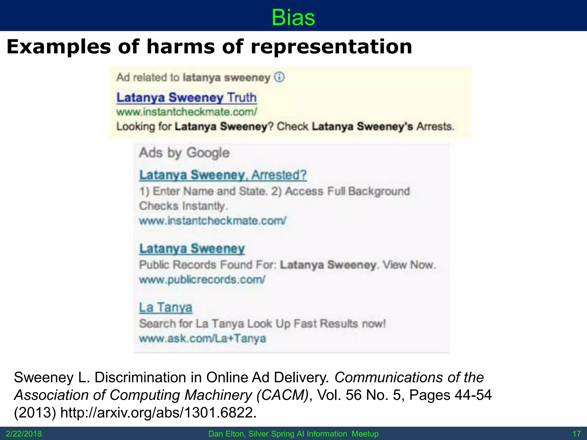 Dan Elton, Silver Spring AI Information Meetup2/22/2018 17
Bias
Examples of harms of representation
Sweeney L. Discrimination in Online Ad Delivery. Communications of the
Association of Computing Machinery (CACM), Vol. 56 No. 5, Pages 44-54
(2013) http://arxiv.org/abs/1301.6822.
 