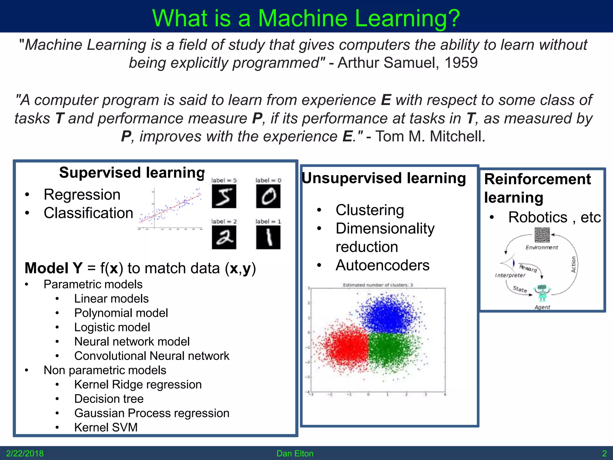 2/22/2018 Dan Elton 2
What is a Machine Learning?
"Machine Learning is a field of study that gives computers the ability to learn without
being explicitly programmed" - Arthur Samuel, 1959
"A computer program is said to learn from experience E with respect to some class of
tasks T and performance measure P, if its performance at tasks in T, as measured by
P, improves with the experience E." - Tom M. Mitchell.
Reinforcement
learning
Unsupervised learningSupervised learning
• Regression
• Classification
Model Y = f(x) to match data (x,y)
• Parametric models
• Linear models
• Polynomial model
• Logistic model
• Neural network model
• Convolutional Neural network
• Non parametric models
• Kernel Ridge regression
• Decision tree
• Gaussian Process regression
• Kernel SVM
• Clustering
• Dimensionality
reduction
• Autoencoders
• Robotics , etc
 