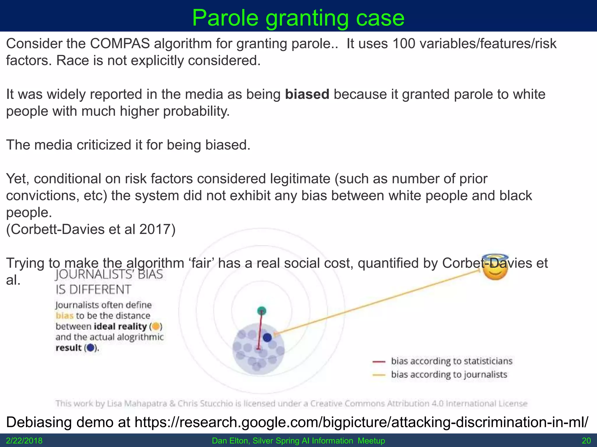 Dan Elton, Silver Spring AI Information Meetup2/22/2018 20
Parole granting case
Consider the COMPAS algorithm for granting parole.. It uses 100 variables/features/risk
factors. Race is not explicitly considered.
It was widely reported in the media as being biased because it granted parole to white
people with much higher probability.
The media criticized it for being biased.
Yet, conditional on risk factors considered legitimate (such as number of prior
convictions, etc) the system did not exhibit any bias between white people and black
people.
(Corbett-Davies et al 2017)
Trying to make the algorithm ‘fair’ has a real social cost, quantified by Corbet-Davies et
al.
Debiasing demo at https://research.google.com/bigpicture/attacking-discrimination-in-ml/
 