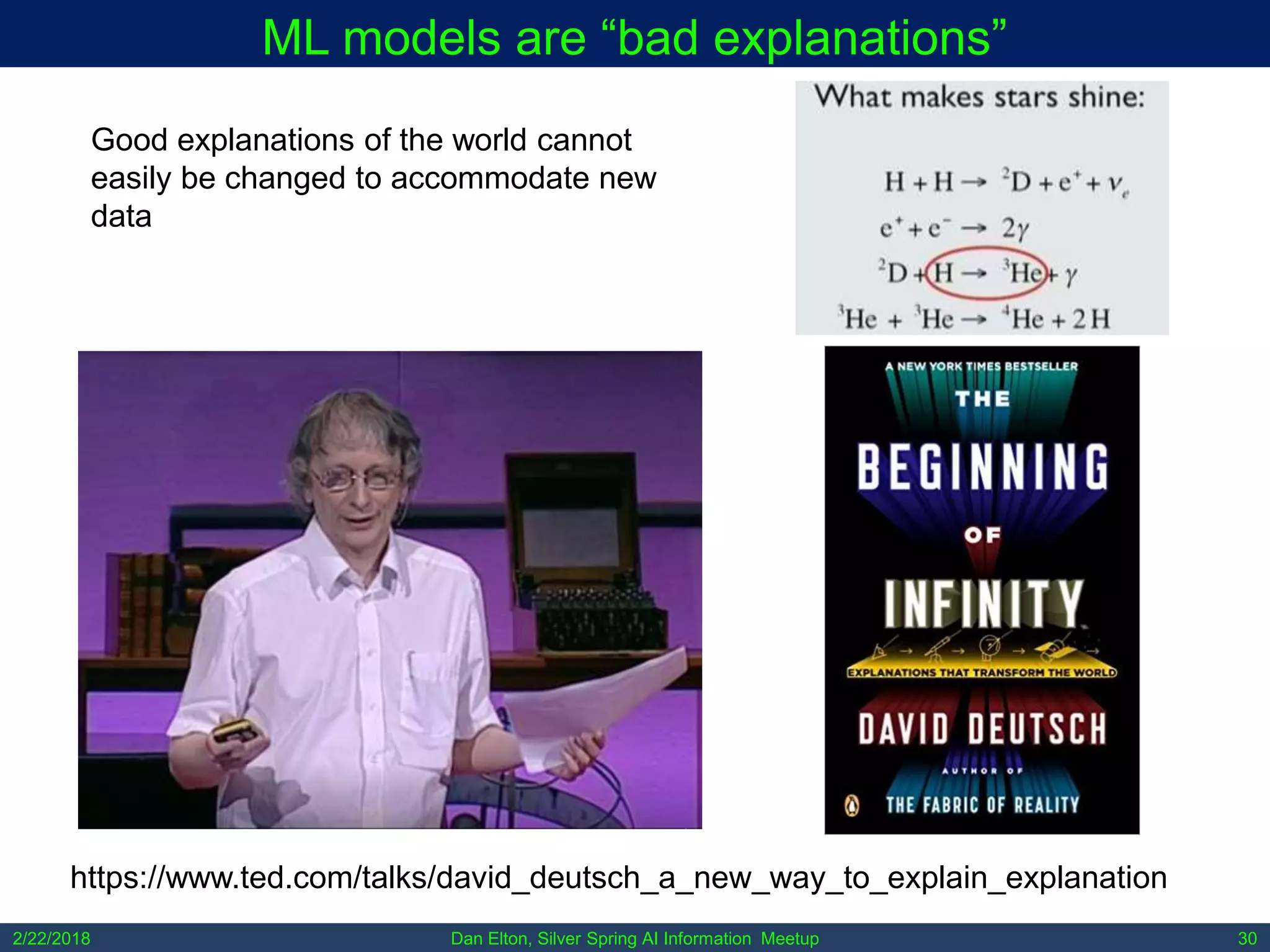 Dan Elton, Silver Spring AI Information Meetup2/22/2018 30
ML models are “bad explanations”
https://www.ted.com/talks/david_deutsch_a_new_way_to_explain_explanation
Good explanations of the world cannot
easily be changed to accommodate new
data
 