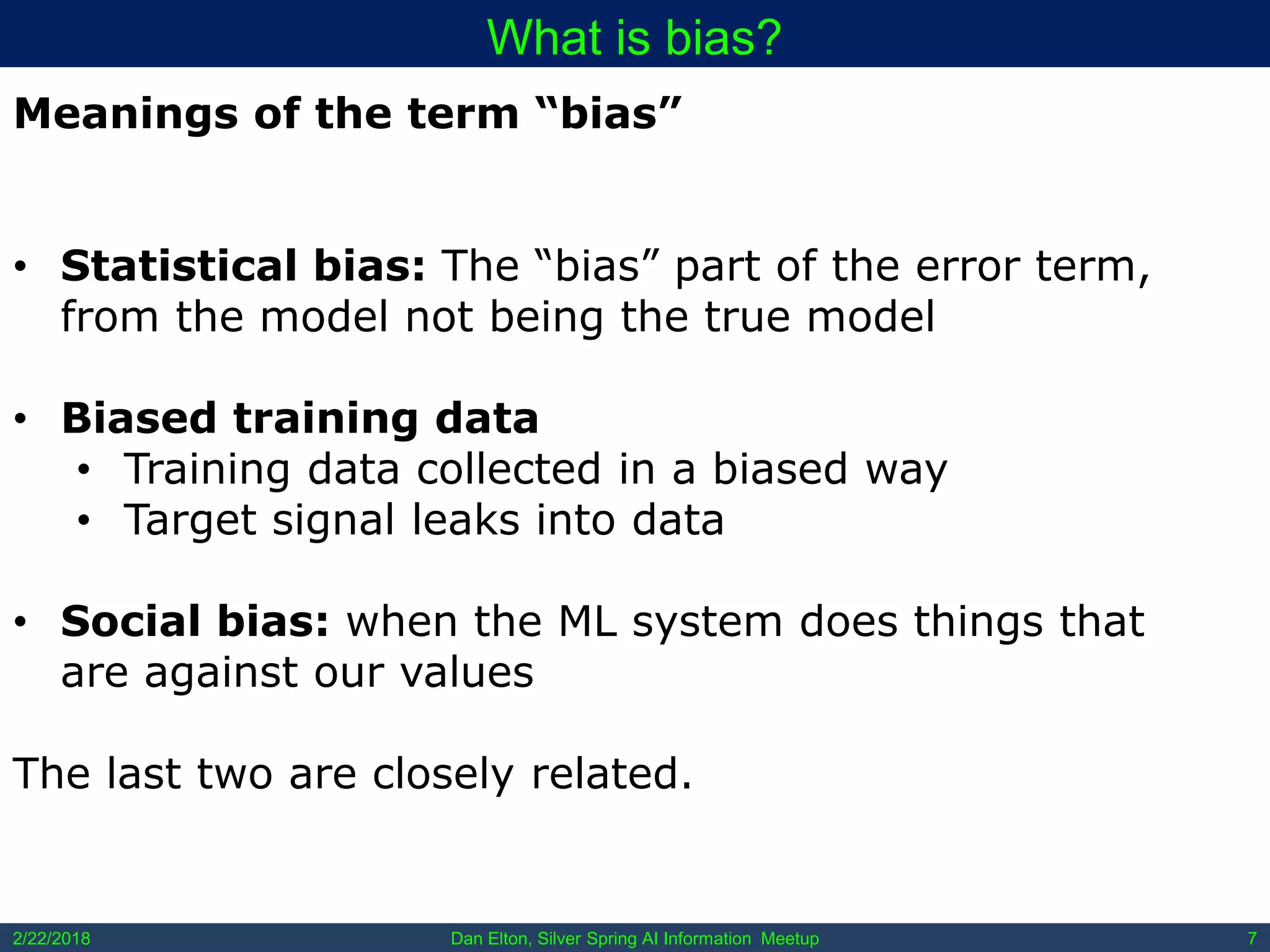 Dan Elton, Silver Spring AI Information Meetup2/22/2018 7
What is bias?
Meanings of the term “bias”
• Statistical bias: The “bias” part of the error term,
from the model not being the true model
• Biased training data
• Training data collected in a biased way
• Target signal leaks into data
• Social bias: when the ML system does things that
are against our values
The last two are closely related.
 