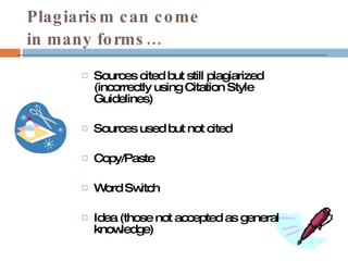 Plagiarism can come  in many forms… Sources cited but still plagiarized (incorrectly using Citation Style Guidelines) Sources used but not cited Copy/Paste Word Switch Idea (those not accepted as general knowledge) 