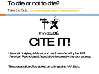 To cite or not to cite? Take the Quiz:   www.infolit4techstudents.pbwiki.com/Citation-Quiz If in doubt… CITE IT! Use a set of style guidelines, such as those offered by the APA (American Psychological Association) to correctly cite your sources. This presentation offers advice on writing using APA Style. 