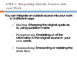 STEP 1: Integrating Outside Sources into your Work You can integrate an outside source into your work in 3 different ways Quoting  – keeping the original quote as is, using quotation marks Paraphrasing  – restating  all  of the information in the original source in  your  own  words Summarizing  – rewording or restating the  main idea 