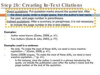 Step 2b: Creating In-Text Citations Examples: Author name known: (Gates, 2008, p. 41). Two Authors: (Gates & Jobs, 2003, p. 77). Examples used in a sentence: He said, “To make the most of those skills, we need a more creative capitalism…” (Gates, 2008, p. 41). Gates (2008) argues, “To make the most of those skills, we need a more creative capitalism…” (p. 41). In this instance, since the author is named in a phrase introducing the quote, we include the publication year after the author’s name and the page number at the end of the quotation.  Direct quotations : Put quotation marks around the quoted text. After the direct quote, enter a single space, then the author’s last name, the year, and page number in parentheses.  Indirect quotations : After a summary or paraphrase, it is not necessary to include the page number in the in-text citation. 