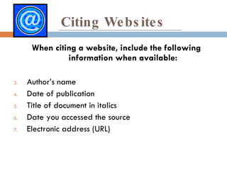 Citing Websites When citing a website, include the following information when available: Author’s name Date of publication Title of document in italics  Date you accessed the source Electronic address (URL) 