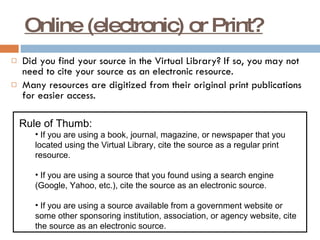 Online (electronic) or Print? Did you find your source in the Virtual Library? If so, you may not need to cite your source as an electronic resource. Many resources are digitized from their original print publications for easier access. Rule of Thumb: If you are using a book, journal, magazine, or newspaper that you located using the Virtual Library, cite the source as a regular print resource.  If you are using a source that you found using a search engine (Google, Yahoo, etc.), cite the source as an electronic source. If you are using a source available from a government website or some other sponsoring institution, association, or agency website, cite the source as an electronic source. 