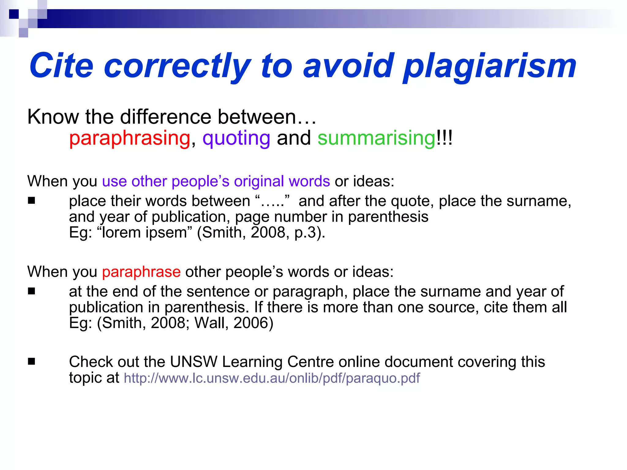 Cite correctly to avoid plagiarism Know the difference between… paraphrasing ,  quoting  and  summarising !!! When you  use other people’s original words  or ideas: place their words between “…..”  and after the quote, place the surname, and year of publication, page number in parenthesis  Eg: “lorem ipsem” (Smith, 2008, p.3).  When you  paraphrase  other people’s words or ideas: at the end of the sentence or paragraph, place the surname and year of publication in parenthesis. If there is more than one source, cite them all Eg: (Smith, 2008; Wall, 2006) Check out the UNSW Learning Centre online document covering this topic at  http:// www.lc.unsw.edu.au/onlib/pdf/paraquo.pdf   