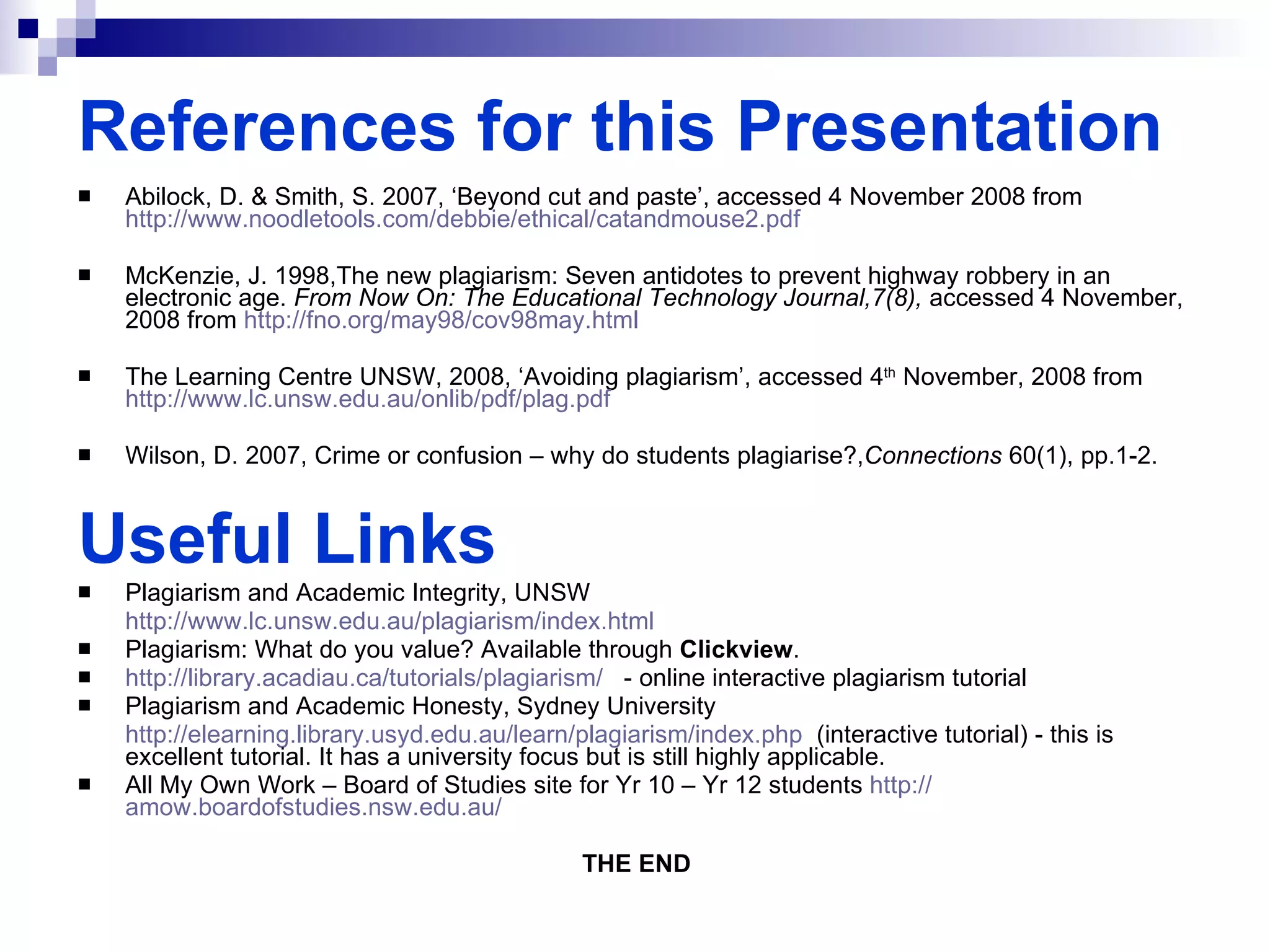 References for this Presentation Abilock, D. & Smith, S. 2007, ‘Beyond cut and paste’, accessed 4 November 2008 from  http://www.noodletools.com/debbie/ethical/catandmouse2.pdf   McKenzie, J. 1998,The new plagiarism: Seven antidotes to prevent highway robbery in an electronic age.  From Now On: The Educational Technology Journal,7(8),  accessed 4 November, 2008 from  http://fno.org/may98/cov98may.html   The Learning Centre UNSW, 2008, ‘Avoiding plagiarism’, accessed 4 th  November, 2008 from  http://www.lc.unsw.edu.au/onlib/pdf/plag.pdf Wilson, D. 2007, Crime or confusion – why do students plagiarise?, Connections  60(1), pp.1-2. Useful Links Plagiarism and Academic Integrity, UNSW http://www.lc.unsw.edu.au/plagiarism/index.html   Plagiarism: What do you value? Available through  Clickview . http://library.acadiau.ca/tutorials/plagiarism/   - online interactive plagiarism tutorial Plagiarism and Academic Honesty, Sydney University  http://elearning.library.usyd.edu.au/learn/plagiarism/index.php   (interactive tutorial) - this is excellent tutorial. It has a university focus but is still highly applicable. All My Own Work – Board of Studies site for Yr 10 – Yr 12 students  http:// amow.boardofstudies.nsw.edu.au /   THE END 