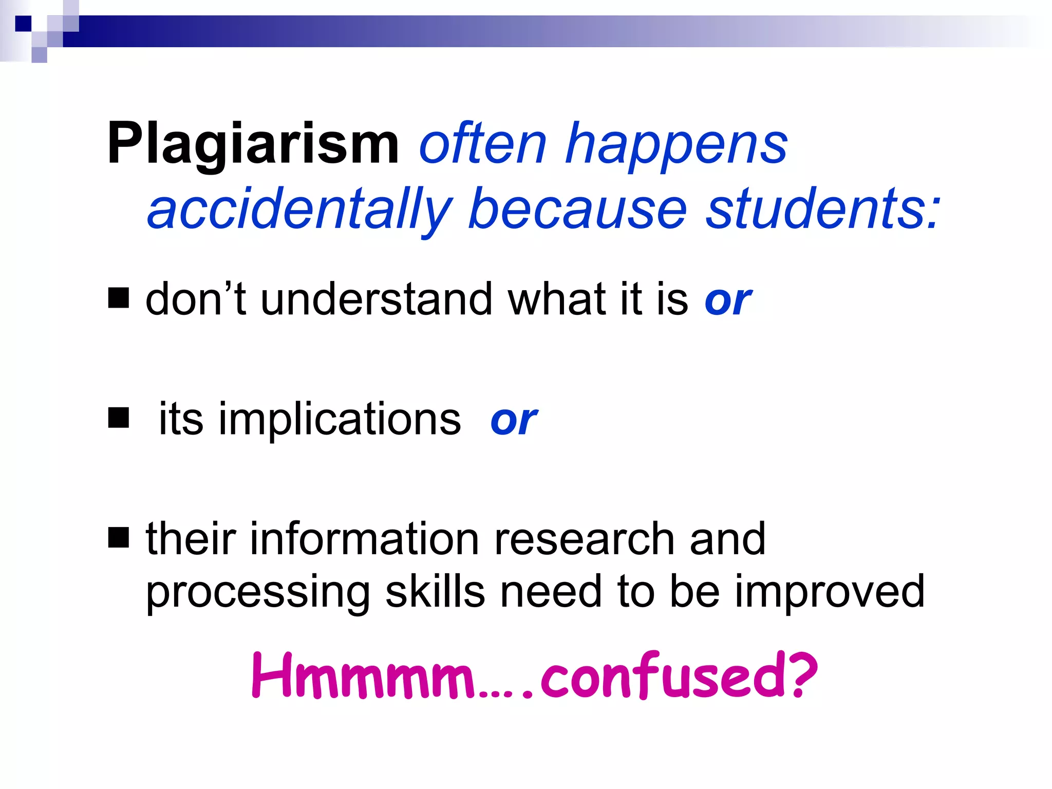 Plagiarism   often happens accidentally because students: don’t understand what it is  or its implications  or their information research and processing skills need to be improved Hmmmm….confused? 