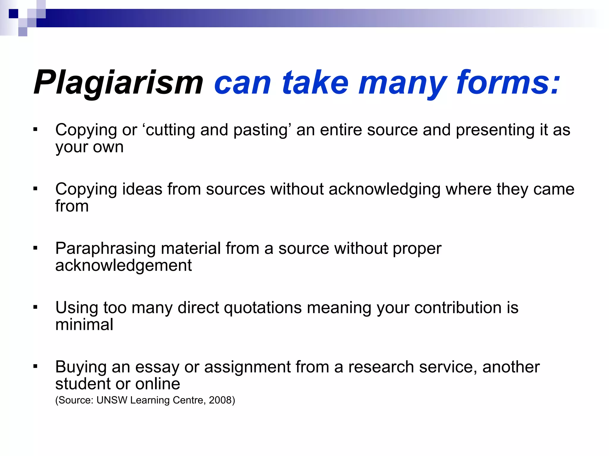 Plagiarism  can take many forms: Copying or ‘cutting and pasting’ an entire source and presenting it as your own Copying ideas from sources without acknowledging where they came from Paraphrasing material from a source without proper acknowledgement Using too many direct quotations meaning your contribution is minimal  Buying an essay or assignment from a research service, another student or online  (Source: UNSW Learning Centre, 2008) 